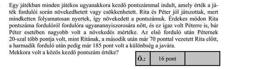 Egy játékban minden játékos ugyanakkora kezdő pontszámmal indult, amely érték a já- ték fordulói során növekedhetett vagy csökkenhetett. Rita és Péter jól játszottak, mert mindketten folyamatosan nyertek, így növekedett a pontszámuk. Érdekes módon Rita pontszáma fordulóról fordulóra ugyanannyiszorosára nőtt, és ez igaz volt Péterre is, bár Péter esetében nagyobb volt a növekedés mértéke. Az első forduló után Péternek 20-szal több pontja volt, mint Ritának, a második után már 70 ponttal vezetett Rita előtt, a harmadik forduló után pedig már 185 pont volt a különbség a javára. Mekkora volt a közös kezdő pontszám értéke?