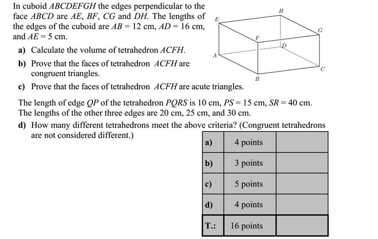 Az ABCDEFGH téglatest ABCD lapjára merőleges élei AE, BF, CG és DH. A téglatest három élének hossza: 12AB cm, 16AD cm és 5AE cm. a) Számítsa ki az ACFH tetraéder térfogatát! b) Igazolja, hogy az ACFH tetraéder oldallapjai egybevágó háromszögek! c) Igazolja, hogy az ACFH tetraéder oldallapjai hegyesszögű háromszögek! A PQRS tetraéder QP élének hossza 10 cm, PS éle 15 cm, SR éle pedig 40 cm hosszú. A másik három él hossza 20 cm, 25 cm és 30 cm. d) Hány különböző tetraéder felel meg a feltételeknek? (Az egybevágó tetraédereket nem tekintjük különbözőknek.)