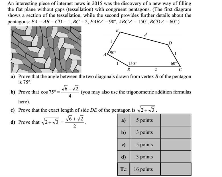 Az interneten érdekes hírként jelent meg 2015-ben, hogy a matematikusok újabb, egybe- vágó ötszögekből álló hézagmentes síklefedést (parkettázást) fedeztek fel. (A két ábrán a parkettázás egy részlete, illetve a parketta egyik ötszögének néhány adata látható: EA = AB = CD = 1, BC = 2, EAB = 90º, ABC = 150º, BCD = 60º.) a) Igazolja, hogy az ábrán megadott ötszög B csúcsából húzott két átló 75°-os szöget zár be egymással! b) Igazolja (például addíciós tételek segítségével), hogy 4 26 75cos   . c) Igazolja, hogy az ötszög DE oldala hosszának pontos értéke 32  . d) Igazolja, hogy 2 26 32   .