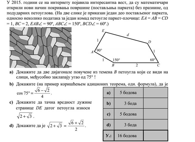 Az interneten érdekes hírként jelent meg 2015-ben, hogy a matematikusok újabb, egybe- vágó ötszögekből álló hézagmentes síklefedést (parkettázást) fedeztek fel. (A két ábrán a parkettázás egy részlete, illetve a parketta egyik ötszögének néhány adata látható: EA = AB = CD = 1, BC = 2, EAB = 90º, ABC = 150º, BCD = 60º.) a) Igazolja, hogy az ábrán megadott ötszög B csúcsából húzott két átló 75°-os szöget zár be egymással! b) Igazolja (például addíciós tételek segítségével), hogy 4 26 75cos   . c) Igazolja, hogy az ötszög DE oldala hosszának pontos értéke 32  . d) Igazolja, hogy 2 26 32   .