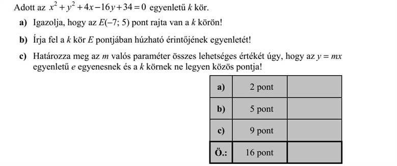 Adott az 2 2 4 16 34 0x y x y     egyenletű k kör. a) Igazolja, hogy az E(-7  5) pont rajta van a k körön! b) Írja fel a k kör E pontjában húzható érintőjének egyenletét! c) Határozza meg az m valós paraméter összes lehetséges értékét úgy, hogy az y  mx egyenletű e egyenesnek és a k körnek ne legyen közös pontja!