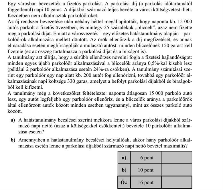 Egy városban bevezették a fizetős parkolást. A parkolási díj (a parkolás időtartamától függetlenül) napi 10 garas. A díjakból származó teljes bevétel a városi költségvetést illeti. Kezdetben nem alkalmaztak parkolóőröket. Az új rendszer bevezetése után néhány héttel megállapították, hogy naponta kb. 15 000 autós parkolt a fizetős övezetben, és mintegy 25 százalékuk bliccelt, azaz nem fizette meg a parkolási díjat. Emiatt a városvezetés - egy előzetes hatástanulmány alapján - par- kolóőrök alkalmazása mellett döntött. Az őrök ellenőrzik a díj megfizetését, és annak elmaradása esetén megbírságolják a mulasztó autóst: minden bliccelőnek 150 garast kell fizetnie (ez az összeg tartalmazza a parkolási díjat és a bírságot is). A tanulmány azt állítja, hogy a sűrűbb ellenőrzés növelni fogja a fizetési hajlandóságot: minden egyes újabb parkolóőr alkalmazásával a bliccelők aránya 0,5%-kal kisebb lesz (például 2 parkolóőr alkalmazása esetén 24%-ra csökken). A tanulmány számításai sze- rint egy parkolóőr egy nap alatt kb. 200 autót fog ellenőrizni, továbbá egy parkolóőr al- kalmazásának napi költsége 330 garas, amelyet a befolyt parkolási díjakból és bírságok- ból kell kifizetni. A tanulmány még a következőket feltételezte: naponta átlagosan 15 000 parkoló autó lesz, egy autót legfeljebb egy parkolóőr ellenőriz, és a bliccelők aránya a parkolóőrök által ellenőrzött autók között minden esetben ugyanannyi, mint az összes parkoló autó között. a) A hatástanulmány becslései szerint mekkora lenne a város parkolási díjakból szár- mazó napi nettó (azaz a költségekkel csökkentett) bevétele 10 parkolóőr alkalma- zása esetén? b) Amennyiben a hatástanulmány becslései helytállóak, akkor hány parkolóőr alkal- mazása esetén lenne a parkolási díjakból származó napi nettó bevétel maximális?