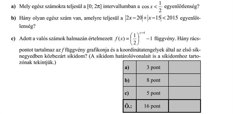 a) Mely egész számokra teljesül a [0  2] intervallumban a 2 1 cos x egyenlőtlenség? b) Hány olyan egész szám van, amelyre teljesül a 201515202  xx egyenlőt- lenség? c) Adott a valós számok halmazán értelmezett 1 2 1 )( 4        x xf függvény. Hány rács- pontot tartalmaz az f függvény grafikonja és a koordinátatengelyek által az első sík- negyedben közbezárt síkidom? (A síkidom határolóvonalait is a síkidomhoz tarto- zónak tekintjük.)