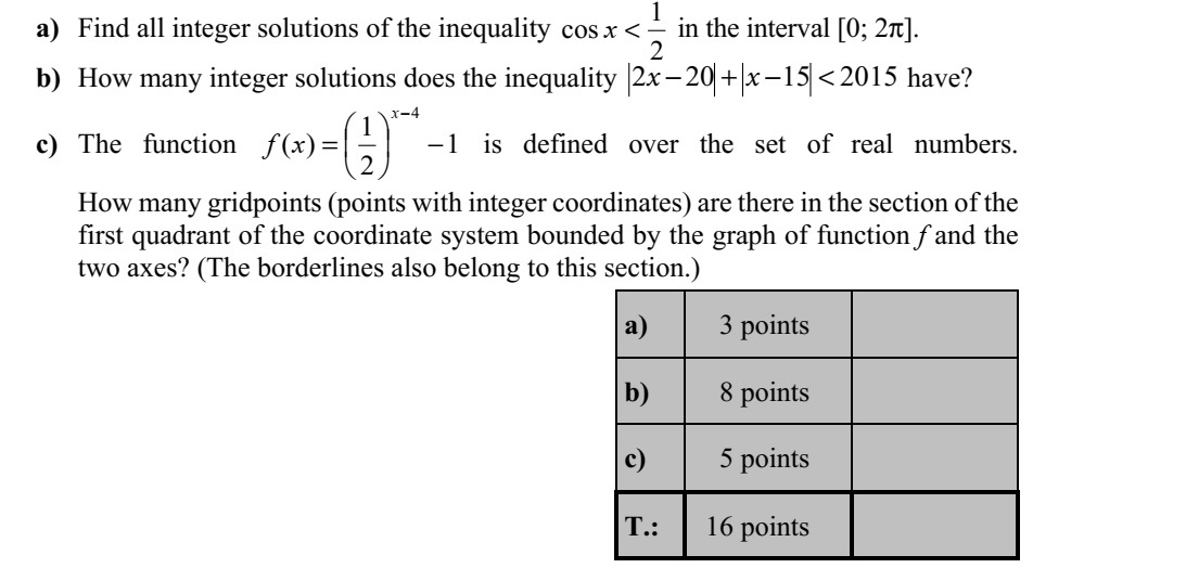 a) Mely egész számokra teljesül a [0  2] intervallumban a 2 1 cos x egyenlőtlenség? b) Hány olyan egész szám van, amelyre teljesül a 201515202  xx egyenlőt- lenség? c) Adott a valós számok halmazán értelmezett 1 2 1 )( 4        x xf függvény. Hány rács- pontot tartalmaz az f függvény grafikonja és a koordinátatengelyek által az első sík- negyedben közbezárt síkidom? (A síkidom határolóvonalait is a síkidomhoz tarto- zónak tekintjük.)