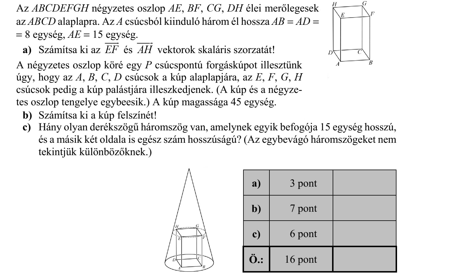 Az ABCDEFGH négyzetes oszlop AE, BF, CG, DH élei merőlegesek az ABCD alaplapra. Az A csúcsból kiinduló három él hossza AB  AD   8 egység, AE  15 egység. a) Számítsa ki az EF  és AH  vektorok skaláris szorzatát! A négyzetes oszlop köré egy P csúcspontú forgáskúpot illesztünk úgy, hogy az A, B, C, D csúcsok a kúp alaplapjára, az E, F, G, H csúcsok pedig a kúp palástjára illeszkedjenek. (A kúp és a négyze- tes oszlop tengelye egybeesik.) A kúp magassága 45 egység. b) Számítsa ki a kúp felszínét! c) Hány olyan derékszögű háromszög van, amelynek egyik befogója 15 egység hosszú, és a másik két oldala is egész szám hosszúságú? (Az egybevágó háromszögeket nem tekintjük különbözőknek.)