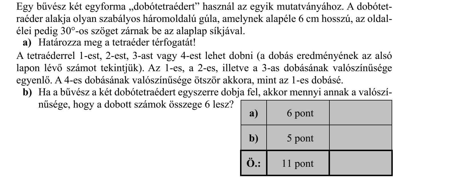 Egy bűvész két egyforma dobótetraédert használ az egyik mutatványához. A dobótet- raéder alakja olyan szabályos háromoldalú gúla, amelynek alapéle 6 cm hosszú, az oldal- élei pedig 30°-os szöget zárnak be az alaplap síkjával. a) Határozza meg a tetraéder térfogatát! A tetraéderrel 1-est, 2-est, 3-ast vagy 4-est lehet dobni (a dobás eredményének az alsó lapon lévő számot tekintjük). Az 1-es, a 2-es, illetve a 3-as dobásának valószínűsége egyenlő. A 4-es dobásának valószínűsége ötször akkora, mint az 1-es dobásé. b) Ha a bűvész a két dobótetraédert egyszerre dobja fel, akkor mennyi annak a valószí- nűsége, hogy a dobott számok összege 6 lesz?