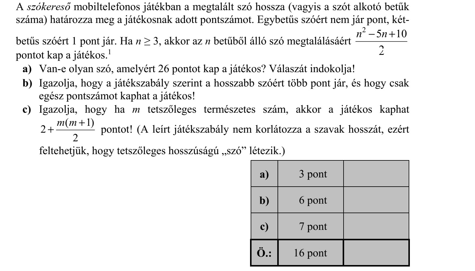 A szókereső mobiltelefonos játékban a megtalált szó hossza (vagyis a szót alkotó betűk száma) határozza meg a játékosnak adott pontszámot. Egybetűs szóért nem jár pont, két- betűs szóért 1 pont jár. Ha n  3, akkor az n betűből álló szó megtalálásáért 2 5 10 2 n n + pontot kap a játékos.1 a) Van-e olyan szó, amelyért 26 pontot kap a játékos? Válaszát indokolja! b) Igazolja, hogy a játékszabály szerint a hosszabb szóért több pont jár, és hogy csak egész pontszámot kaphat a játékos! c) Igazolja, hogy ha m tetszőleges természetes szám, akkor a játékos kaphat ( 1) 2 2 m m + + pontot! (A leírt játékszabály nem korlátozza a szavak hosszát, ezért feltehetjük, hogy tetszőleges hosszúságú szó létezik.)