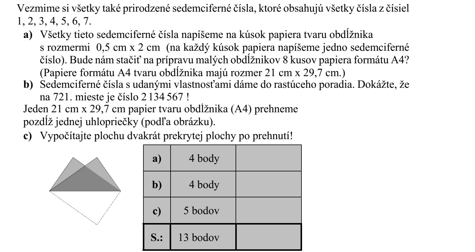 Tekintsük az összes olyan hétjegyű természetes számot, amely az 1, 2, 3, 4, 5, 6, 7 szám- jegyek mindegyikét tartalmazza. a) Az összes ilyen hétjegyű számot felírjuk egy-egy 0,5 cm × 2 cm-es téglalap alakú papírdarabra (minden papírdarabra egy hétjegyű számot írunk). Elegendő lesz-e a kis téglalapok elkészítéséhez 8 darab A4-es papírlap? (Az A4-es papírlap téglalap alakú, mérete 21 cm × 29,7 cm.) b) A megadott tulajdonságú hétjegyű számokat nagyság szerint növekvő sorba rendez- zük. Igazolja, hogy a 721. helyen a 2 134 567 áll! Egy 21 cm × 29,7 cm-es téglalap alakú (A4-es) papírlapot összehajtottunk az egyik átlója mentén (az ábra szerint). c) Számítsa ki, hogy mekkora az összehajtás után kétszeresen fedett síkrész területe!