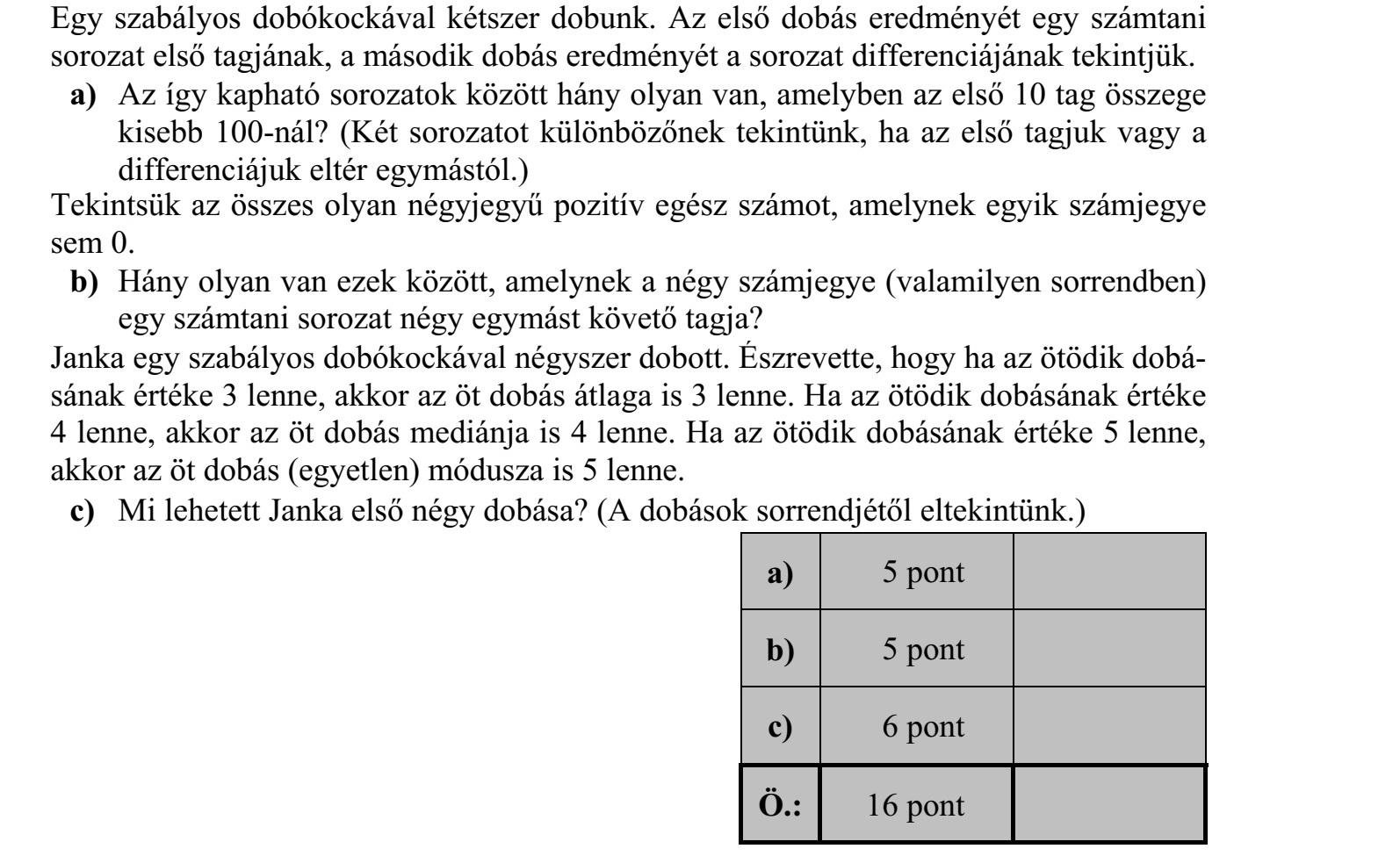 Egy szabályos dobókockával kétszer dobunk. Az első dobás eredményét egy számtani sorozat első tagjának, a második dobás eredményét a sorozat differenciájának tekintjük. a) Az így kapható sorozatok között hány olyan van, amelyben az első 10 tag összege kisebb 100-nál? (Két sorozatot különbözőnek tekintünk, ha az első tagjuk vagy a differenciájuk eltér egymástól.) Tekintsük az összes olyan négyjegyű pozitív egész számot, amelynek egyik számjegye sem 0. b) Hány olyan van ezek között, amelynek a négy számjegye (valamilyen sorrendben) egy számtani sorozat négy egymást követő tagja? Janka egy szabályos dobókockával négyszer dobott. Észrevette, hogy ha az ötödik dobá- sának értéke 3 lenne, akkor az öt dobás átlaga is 3 lenne. Ha az ötödik dobásának értéke 4 lenne, akkor az öt dobás mediánja is 4 lenne. Ha az ötödik dobásának értéke 5 lenne, akkor az öt dobás (egyetlen) módusza is 5 lenne. c) Mi lehetett Janka első négy dobása? (A dobások sorrendjétől eltekintünk.)