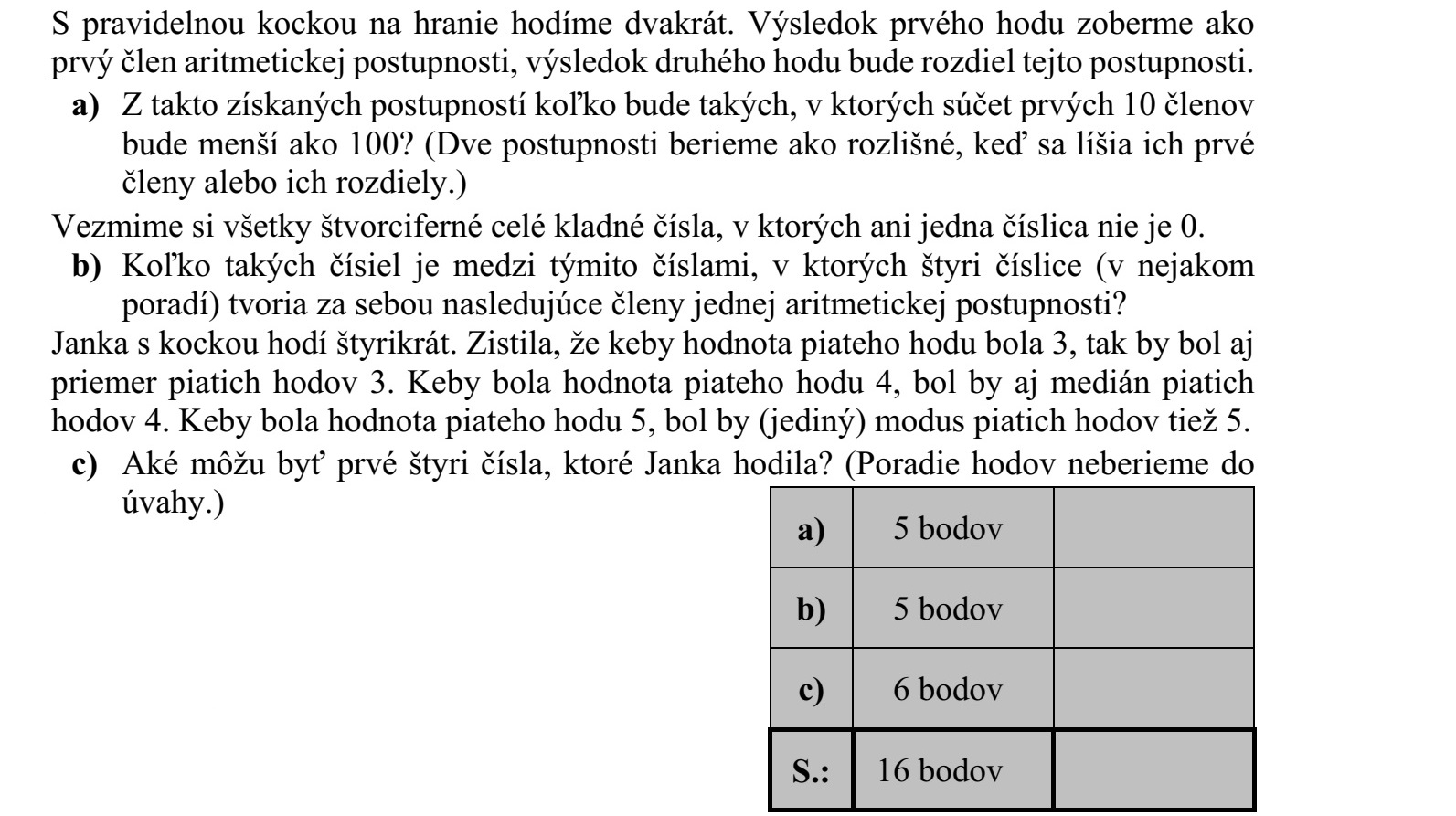 Egy szabályos dobókockával kétszer dobunk. Az első dobás eredményét egy számtani sorozat első tagjának, a második dobás eredményét a sorozat differenciájának tekintjük. a) Az így kapható sorozatok között hány olyan van, amelyben az első 10 tag összege kisebb 100-nál? (Két sorozatot különbözőnek tekintünk, ha az első tagjuk vagy a differenciájuk eltér egymástól.) Tekintsük az összes olyan négyjegyű pozitív egész számot, amelynek egyik számjegye sem 0. b) Hány olyan van ezek között, amelynek a négy számjegye (valamilyen sorrendben) egy számtani sorozat négy egymást követő tagja? Janka egy szabályos dobókockával négyszer dobott. Észrevette, hogy ha az ötödik dobá- sának értéke 3 lenne, akkor az öt dobás átlaga is 3 lenne. Ha az ötödik dobásának értéke 4 lenne, akkor az öt dobás mediánja is 4 lenne. Ha az ötödik dobásának értéke 5 lenne, akkor az öt dobás (egyetlen) módusza is 5 lenne. c) Mi lehetett Janka első négy dobása? (A dobások sorrendjétől eltekintünk.)