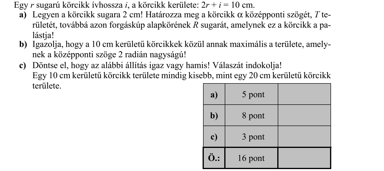 Egy r sugarú körcikk ívhossza i, a körcikk kerülete: 2r + i = 10 cm. a) Legyen a körcikk sugara 2 cm! Határozza meg a körcikk  középponti szögét, T te- rületét, továbbá azon forgáskúp alapkörének R sugarát, amelynek ez a körcikk a pa- lástja! b) Igazolja, hogy a 10 cm kerületű körcikkek közül annak maximális a területe, amely- nek a középponti szöge 2 radián nagyságú! c) Döntse el, hogy az alábbi állítás igaz vagy hamis! Válaszát indokolja! Egy 10 cm kerületű körcikk területe mindig kisebb, mint egy 20 cm kerületű körcikk területe.