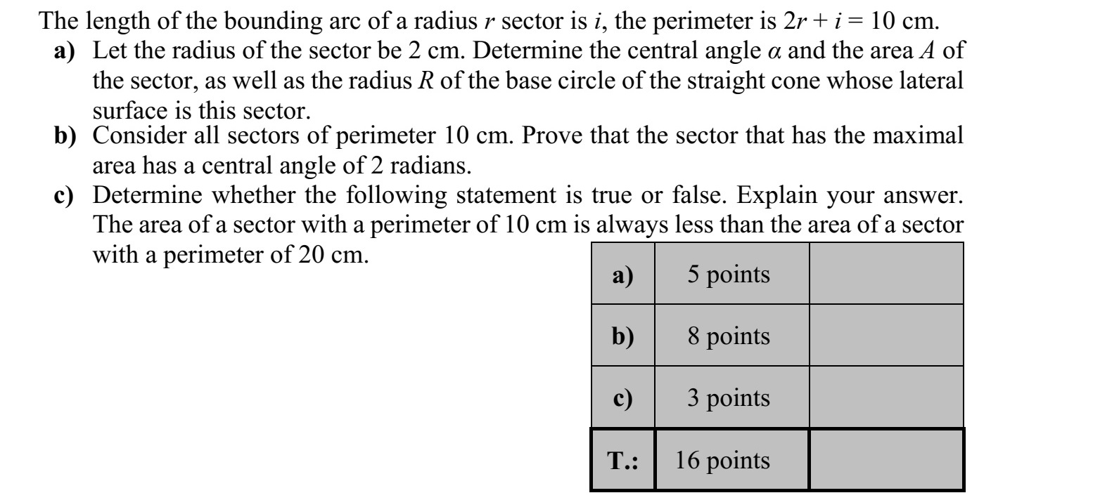 Egy r sugarú körcikk ívhossza i, a körcikk kerülete: 2r + i = 10 cm. a) Legyen a körcikk sugara 2 cm! Határozza meg a körcikk  középponti szögét, T te- rületét, továbbá azon forgáskúp alapkörének R sugarát, amelynek ez a körcikk a pa- lástja! b) Igazolja, hogy a 10 cm kerületű körcikkek közül annak maximális a területe, amely- nek a középponti szöge 2 radián nagyságú! c) Döntse el, hogy az alábbi állítás igaz vagy hamis! Válaszát indokolja! Egy 10 cm kerületű körcikk területe mindig kisebb, mint egy 20 cm kerületű körcikk területe.