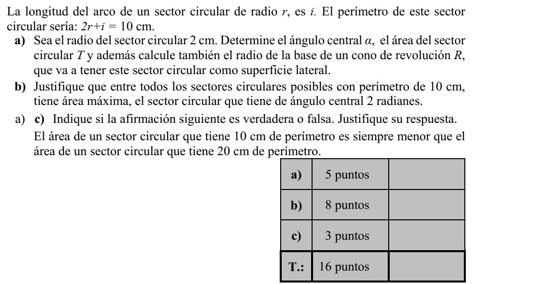 Egy r sugarú körcikk ívhossza i, a körcikk kerülete: 2r + i = 10 cm. a) Legyen a körcikk sugara 2 cm! Határozza meg a körcikk  középponti szögét, T te- rületét, továbbá azon forgáskúp alapkörének R sugarát, amelynek ez a körcikk a pa- lástja! b) Igazolja, hogy a 10 cm kerületű körcikkek közül annak maximális a területe, amely- nek a középponti szöge 2 radián nagyságú! c) Döntse el, hogy az alábbi állítás igaz vagy hamis! Válaszát indokolja! Egy 10 cm kerületű körcikk területe mindig kisebb, mint egy 20 cm kerületű körcikk területe.