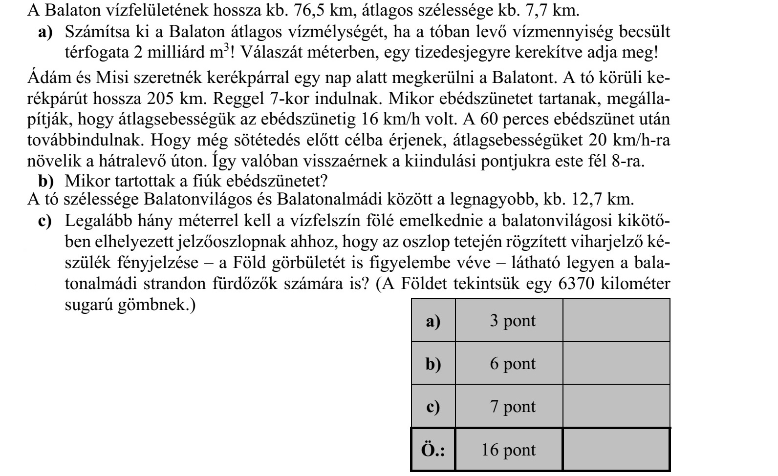 A Balaton vízfelületének hossza kb. 76,5 km, átlagos szélessége kb. 7,7 km. a) Számítsa ki a Balaton átlagos vízmélységét, ha a tóban levő vízmennyiség becsült térfogata 2 milliárd m3 ! Válaszát méterben, egy tizedesjegyre kerekítve adja meg! Ádám és Misi szeretnék kerékpárral egy nap alatt megkerülni a Balatont. A tó körüli ke- rékpárút hossza 205 km. Reggel 7-kor indulnak. Mikor ebédszünetet tartanak, megálla- pítják, hogy átlagsebességük az ebédszünetig 16 km/h volt. A 60 perces ebédszünet után továbbindulnak. Hogy még sötétedés előtt célba érjenek, átlagsebességüket 20 km/h-ra növelik a hátralevő úton. Így valóban visszaérnek a kiindulási pontjukra este fél 8-ra. b) Mikor tartottak a fiúk ebédszünetet? A tó szélessége Balatonvilágos és Balatonalmádi között a legnagyobb, kb. 12,7 km. c) Legalább hány méterrel kell a vízfelszín fölé emelkednie a balatonvilágosi kikötő- ben elhelyezett jelzőoszlopnak ahhoz, hogy az oszlop tetején rögzített viharjelző ké- szülék fényjelzése - a Föld görbületét is figyelembe véve - látható legyen a bala- tonalmádi strandon fürdőzők számára is? (A Földet tekintsük egy 6370 kilométer sugarú gömbnek.)