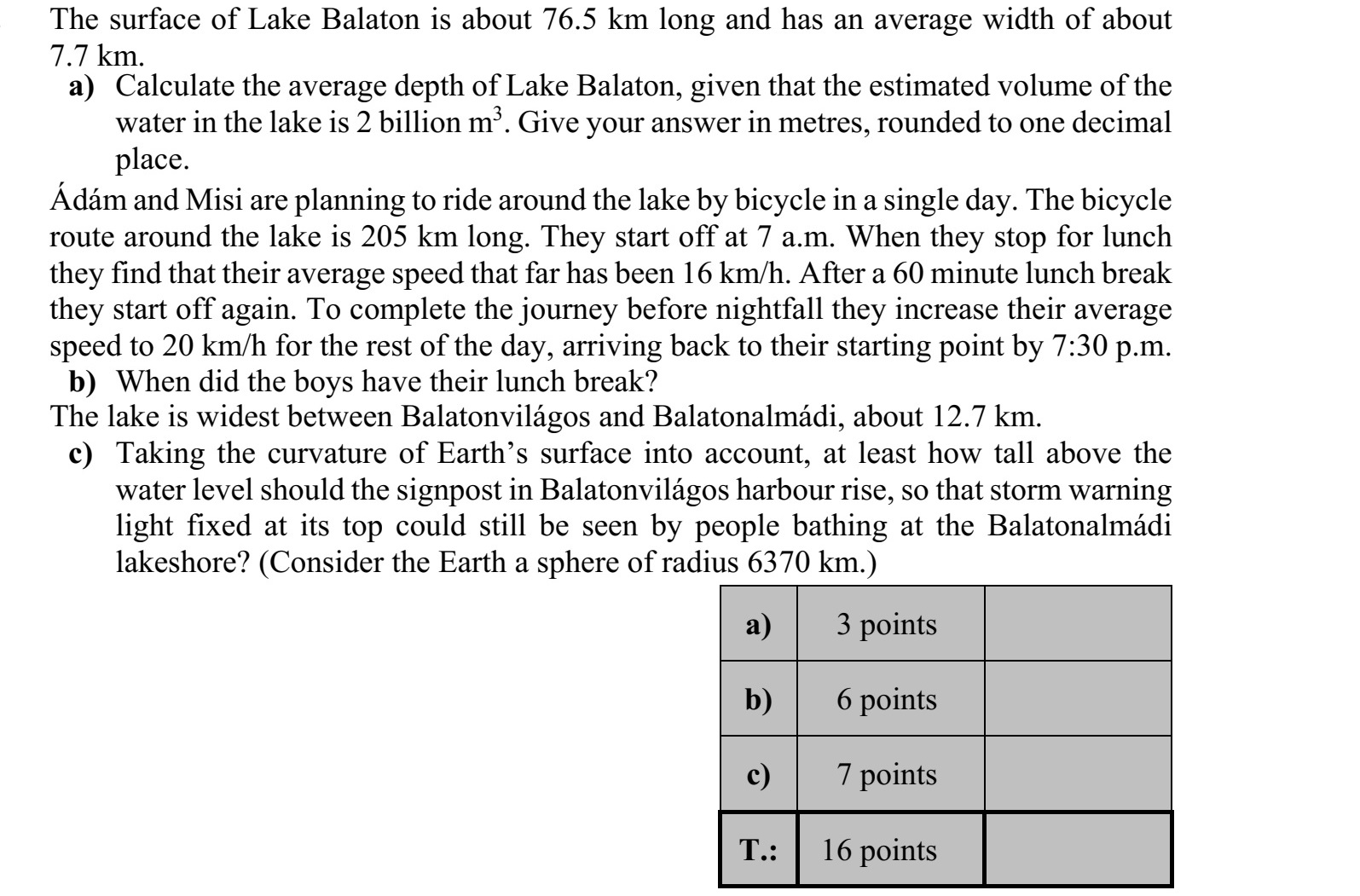 A Balaton vízfelületének hossza kb. 76,5 km, átlagos szélessége kb. 7,7 km. a) Számítsa ki a Balaton átlagos vízmélységét, ha a tóban levő vízmennyiség becsült térfogata 2 milliárd m3 ! Válaszát méterben, egy tizedesjegyre kerekítve adja meg! Ádám és Misi szeretnék kerékpárral egy nap alatt megkerülni a Balatont. A tó körüli ke- rékpárút hossza 205 km. Reggel 7-kor indulnak. Mikor ebédszünetet tartanak, megálla- pítják, hogy átlagsebességük az ebédszünetig 16 km/h volt. A 60 perces ebédszünet után továbbindulnak. Hogy még sötétedés előtt célba érjenek, átlagsebességüket 20 km/h-ra növelik a hátralevő úton. Így valóban visszaérnek a kiindulási pontjukra este fél 8-ra. b) Mikor tartottak a fiúk ebédszünetet? A tó szélessége Balatonvilágos és Balatonalmádi között a legnagyobb, kb. 12,7 km. c) Legalább hány méterrel kell a vízfelszín fölé emelkednie a balatonvilágosi kikötő- ben elhelyezett jelzőoszlopnak ahhoz, hogy az oszlop tetején rögzített viharjelző ké- szülék fényjelzése - a Föld görbületét is figyelembe véve - látható legyen a bala- tonalmádi strandon fürdőzők számára is? (A Földet tekintsük egy 6370 kilométer sugarú gömbnek.)