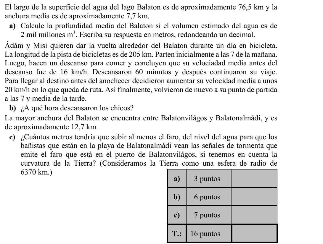 A Balaton vízfelületének hossza kb. 76,5 km, átlagos szélessége kb. 7,7 km. a) Számítsa ki a Balaton átlagos vízmélységét, ha a tóban levő vízmennyiség becsült térfogata 2 milliárd m3 ! Válaszát méterben, egy tizedesjegyre kerekítve adja meg! Ádám és Misi szeretnék kerékpárral egy nap alatt megkerülni a Balatont. A tó körüli ke- rékpárút hossza 205 km. Reggel 7-kor indulnak. Mikor ebédszünetet tartanak, megálla- pítják, hogy átlagsebességük az ebédszünetig 16 km/h volt. A 60 perces ebédszünet után továbbindulnak. Hogy még sötétedés előtt célba érjenek, átlagsebességüket 20 km/h-ra növelik a hátralevő úton. Így valóban visszaérnek a kiindulási pontjukra este fél 8-ra. b) Mikor tartottak a fiúk ebédszünetet? A tó szélessége Balatonvilágos és Balatonalmádi között a legnagyobb, kb. 12,7 km. c) Legalább hány méterrel kell a vízfelszín fölé emelkednie a balatonvilágosi kikötő- ben elhelyezett jelzőoszlopnak ahhoz, hogy az oszlop tetején rögzített viharjelző ké- szülék fényjelzése - a Föld görbületét is figyelembe véve - látható legyen a bala- tonalmádi strandon fürdőzők számára is? (A Földet tekintsük egy 6370 kilométer sugarú gömbnek.)