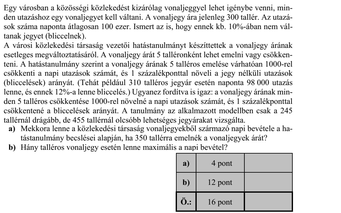 Egy városban a közösségi közlekedést kizárólag vonaljeggyel lehet igénybe venni, min- den utazáshoz egy vonaljegyet kell váltani. A vonaljegy ára jelenleg 300 tallér. Az utazá- sok száma naponta átlagosan 100 ezer. Ismert az is, hogy ennek kb. 10%-ában nem vál- tanak jegyet (bliccelnek). A városi közlekedési társaság vezetői hatástanulmányt készíttettek a vonaljegy árának esetleges megváltoztatásáról. A vonaljegy árát 5 talléronként lehet emelni vagy csökken- teni. A hatástanulmány szerint a vonaljegy árának 5 talléros emelése várhatóan 1000-rel csökkenti a napi utazások számát, és 1 százalékponttal növeli a jegy nélküli utazások (bliccelések) arányát. (Tehát például 310 talléros jegyár esetén naponta 98 000 utazás lenne, és ennek 12%-a lenne bliccelés.) Ugyanez fordítva is igaz: a vonaljegy árának min- den 5 talléros csökkentése 1000-rel növelné a napi utazások számát, és 1 százalékponttal csökkentené a bliccelések arányát. A tanulmány az alkalmazott modellben csak a 245 tallérnál drágább, de 455 tallérnál olcsóbb lehetséges jegyárakat vizsgálta. a) Mekkora lenne a közlekedési társaság vonaljegyekből származó napi bevétele a ha- tástanulmány becslései alapján, ha 350 tallérra emelnék a vonaljegyek árát? b) Hány talléros vonaljegy esetén lenne maximális a napi bevétel?