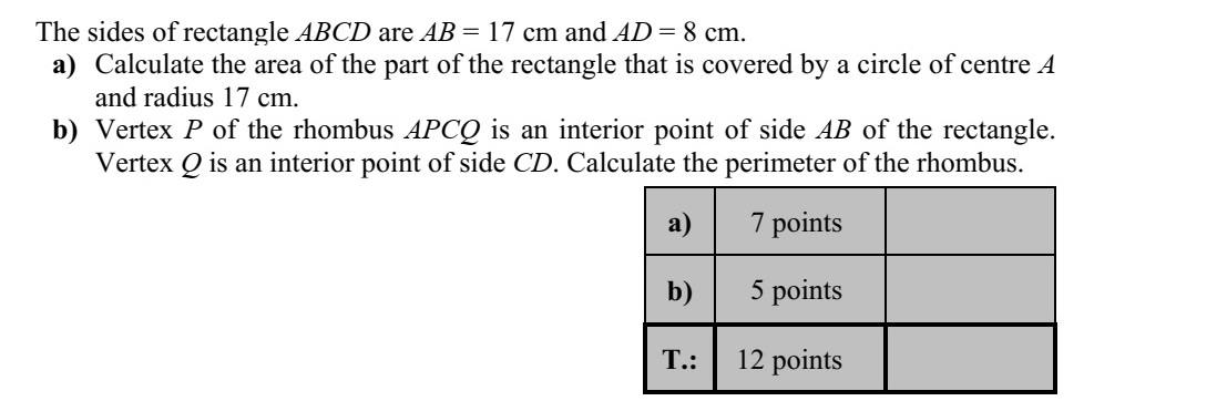 Az ABCD téglalap oldalainak hossza AB = 17 cm és AD = 8 cm. a) Mekkora területű részt fed le a téglalapból az A középpontú, 17 cm sugarú kör? b) Az APCQ rombusz P csúcsa a téglalap AB oldalának belső pontja, Q csúcsa pedig a CD oldal belső pontja. Számítsa ki a rombusz kerületét!