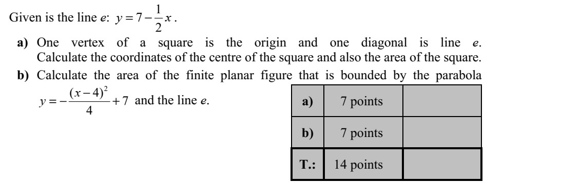 Adott az 1 7 2 y x=  egyenletű e egyenes. a) Egy négyzet egyik csúcsa az origó, egyik átlójának egyenese pedig az e. Számítsa ki a négyzet középpontjának koordinátáit és a négyzet területét! b) Számítsa ki annak a korlátos síkidomnak a területét, amelyet az 2 ( 4) 7 4 x y  =  + egyenletű parabola és az e egyenes határol!