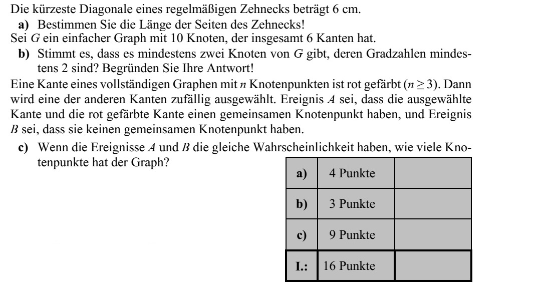 Egy szabályos tízszög legrövidebb átlója 6 cm hosszú. a) Határozza meg a tízszög oldalának hosszát! Legyen G egy tízpontú egyszerű gráf, melynek összesen 6 éle van. b) Igaz-e, hogy G csúcsai közt biztosan van legalább két olyan, amelynek a fokszáma legalább 2? Válaszát indokolja! Egy n pontú teljes gráf egyik élét pirosra színeztük (n  3). Ezután a többi él közül vélet- lenszerűen kiválasztunk egyet. Legyen az A esemény az, hogy a kiválasztott élnek és a pirosra színezett élnek van közös csúcsa, a B esemény pedig az, hogy nincs közös csú- csuk. c) Ha az A és a B esemény egyenlő valószínűségű, akkor hány pontja van a gráfnak?