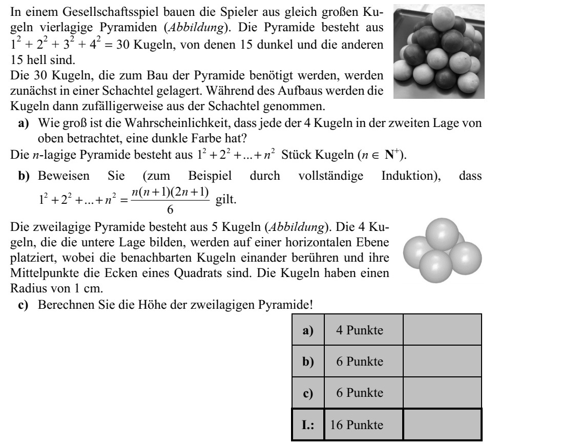 Egy társasjátékban a játékosok egyforma méretű golyókból négy ré- tegű piramist építenek (ábra). A piramist 1 2 + 2 2 + 3 2 + 4 2 = 30 golyó alkotja, amelyek közül 15 sötét, a többi 15 pedig világos. A piramis építéséhez szükséges 30 golyót először kikészítik egy do- bozba, majd az építés során a golyókat véletlenszerűen veszik ki a do- bozból. a) Mekkora annak a valószínűsége, hogy a fölülről számított második rétegbe kerülő 4 golyó mindegyike sötét színű lesz? Az n rétegű piramis 2 2 2 1 2 ... n+ + + darab golyóból áll (n  N+ ). b) Bizonyítsa be (például teljes indukcióval), hogy 2 2 2 ( 1)(2 1) 1 2 ... 6 n n n n + + + + + = . A kétrétegű piramis 5 golyóból áll (ábra). Az alsó réteget alkotó 4 go- lyót egy vízszintes síklapon helyezzük el úgy, hogy az egymás melletti golyók érintsék egymást, középpontjaik pedig egy négyzet csúcsai le- gyenek. A golyók sugara 1 cm. c) Számítsa ki a kétrétegű piramis magasságát!
