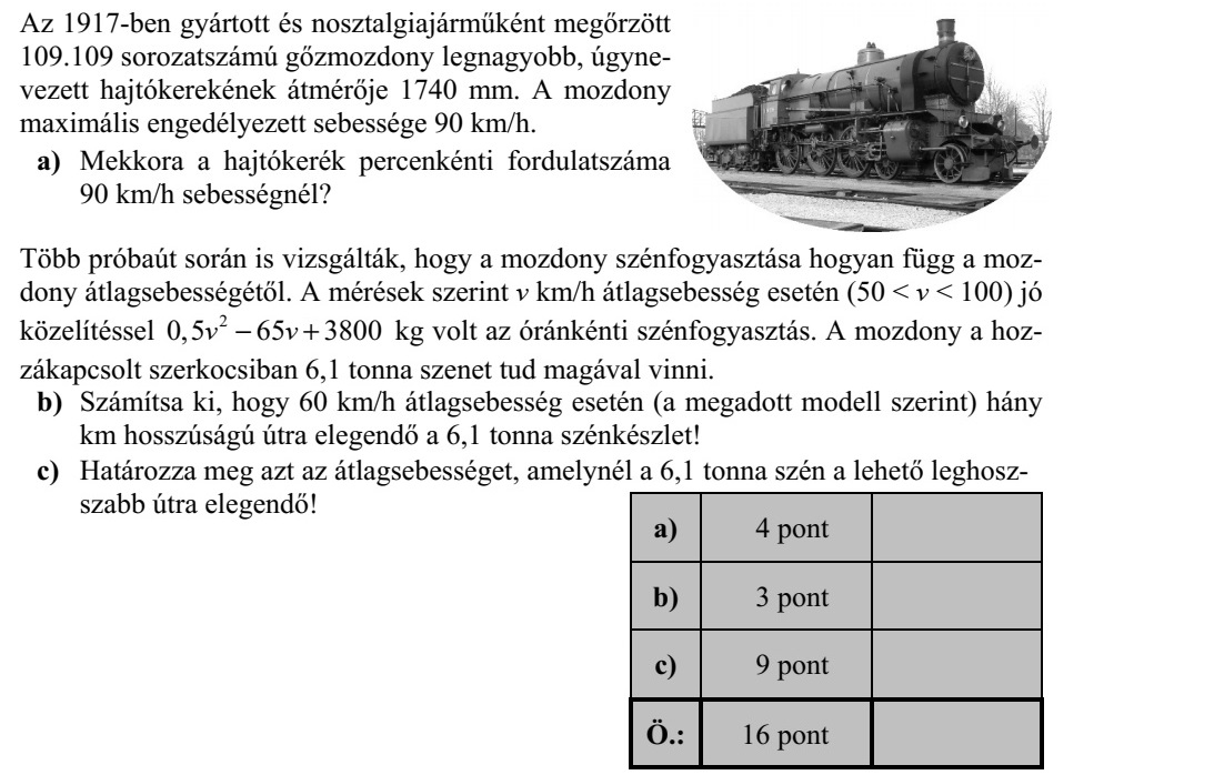 Az 1917-ben gyártott és nosztalgiajárműként megőrzött 109.109 sorozatszámú gőzmozdony legnagyobb, úgyne- vezett hajtókerekének átmérője 1740 mm. A mozdony maximális engedélyezett sebessége 90 km/h. a) Mekkora a hajtókerék percenkénti fordulatszáma 90 km/h sebességnél? Több próbaút során is vizsgálták, hogy a mozdony szénfogyasztása hogyan függ a moz- dony átlagsebességétől. A mérések szerint v km/h átlagsebesség esetén (50 < v < 100) jó közelítéssel 2 0,5 65 3800v v + kg volt az óránkénti szénfogyasztás. A mozdony a hoz- zákapcsolt szerkocsiban 6,1 tonna szenet tud magával vinni. b) Számítsa ki, hogy 60 km/h átlagsebesség esetén (a megadott modell szerint) hány km hosszúságú útra elegendő a 6,1 tonna szénkészlet! c) Határozza meg azt az átlagsebességet, amelynél a 6,1 tonna szén a lehető leghosz- szabb útra elegendő!