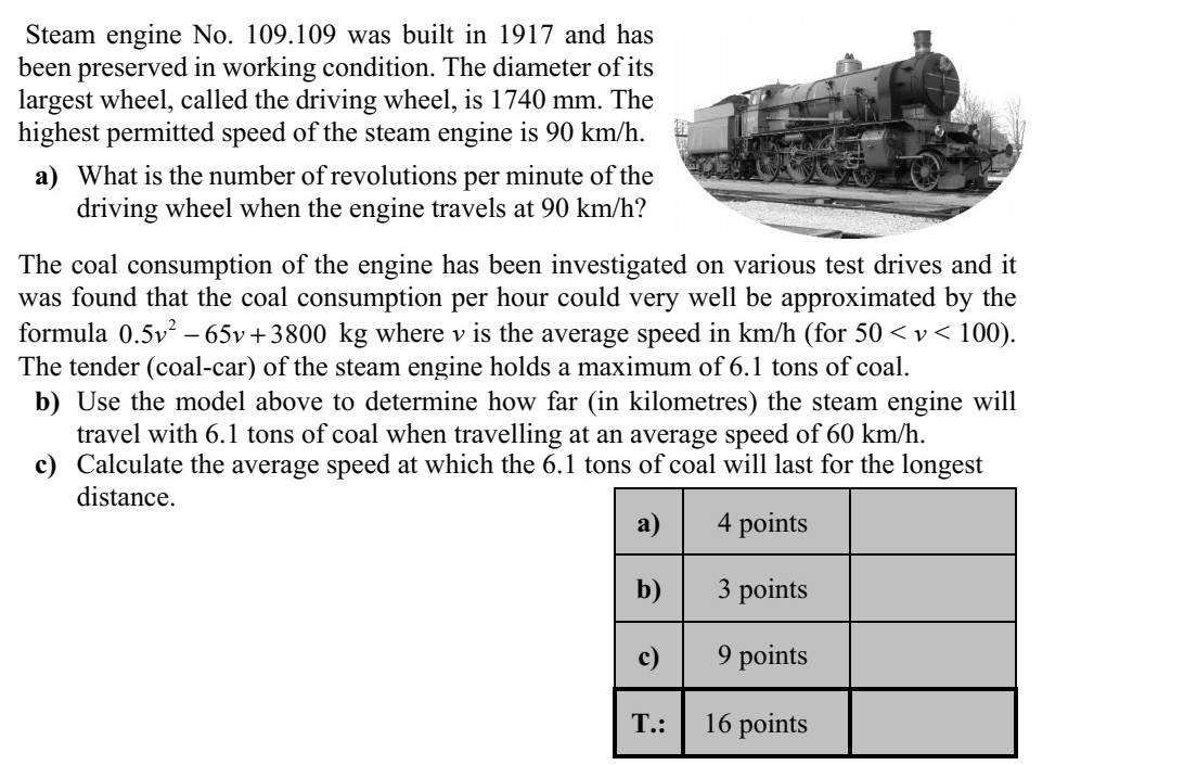 Az 1917-ben gyártott és nosztalgiajárműként megőrzött 109.109 sorozatszámú gőzmozdony legnagyobb, úgyne- vezett hajtókerekének átmérője 1740 mm. A mozdony maximális engedélyezett sebessége 90 km/h. a) Mekkora a hajtókerék percenkénti fordulatszáma 90 km/h sebességnél? Több próbaút során is vizsgálták, hogy a mozdony szénfogyasztása hogyan függ a moz- dony átlagsebességétől. A mérések szerint v km/h átlagsebesség esetén (50 < v < 100) jó közelítéssel 2 0,5 65 3800v v + kg volt az óránkénti szénfogyasztás. A mozdony a hoz- zákapcsolt szerkocsiban 6,1 tonna szenet tud magával vinni. b) Számítsa ki, hogy 60 km/h átlagsebesség esetén (a megadott modell szerint) hány km hosszúságú útra elegendő a 6,1 tonna szénkészlet! c) Határozza meg azt az átlagsebességet, amelynél a 6,1 tonna szén a lehető leghosz- szabb útra elegendő!