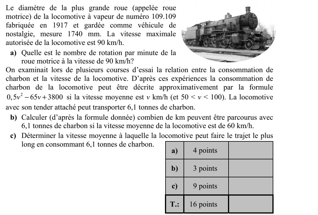 Az 1917-ben gyártott és nosztalgiajárműként megőrzött 109.109 sorozatszámú gőzmozdony legnagyobb, úgyne- vezett hajtókerekének átmérője 1740 mm. A mozdony maximális engedélyezett sebessége 90 km/h. a) Mekkora a hajtókerék percenkénti fordulatszáma 90 km/h sebességnél? Több próbaút során is vizsgálták, hogy a mozdony szénfogyasztása hogyan függ a moz- dony átlagsebességétől. A mérések szerint v km/h átlagsebesség esetén (50 < v < 100) jó közelítéssel 2 0,5 65 3800v v + kg volt az óránkénti szénfogyasztás. A mozdony a hoz- zákapcsolt szerkocsiban 6,1 tonna szenet tud magával vinni. b) Számítsa ki, hogy 60 km/h átlagsebesség esetén (a megadott modell szerint) hány km hosszúságú útra elegendő a 6,1 tonna szénkészlet! c) Határozza meg azt az átlagsebességet, amelynél a 6,1 tonna szén a lehető leghosz- szabb útra elegendő!
