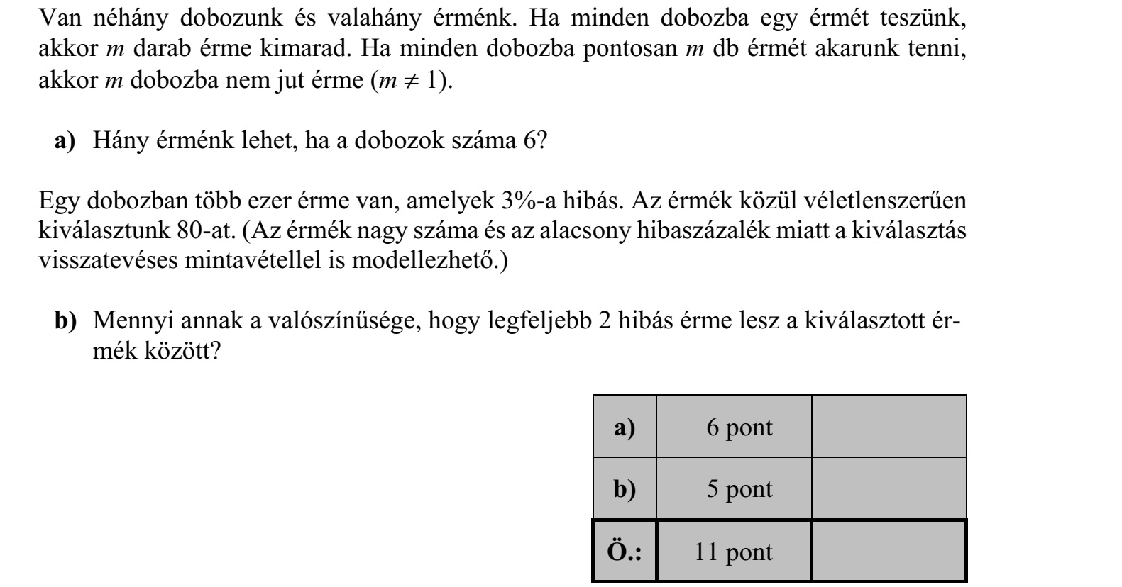 Van néhány dobozunk és valahány érménk. Ha minden dobozba egy érmét teszünk, akkor m darab érme kimarad. Ha minden dobozba pontosan m db érmét akarunk tenni, akkor m dobozba nem jut érme (m  1). a) Hány érménk lehet, ha a dobozok száma 6? Egy dobozban több ezer érme van, amelyek 3%-a hibás. Az érmék közül véletlenszerűen kiválasztunk 80-at. (Az érmék nagy száma és az alacsony hibaszázalék miatt a kiválasztás visszatevéses mintavétellel is modellezhető.) b) Mennyi annak a valószínűsége, hogy legfeljebb 2 hibás érme lesz a kiválasztott ér- mék között?