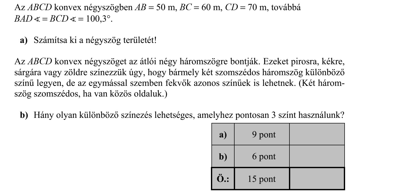 Az ABCD konvex négyszögben AB = 50 m, BC = 60 m, CD = 70 m, továbbá BAD = BCD = 100,3°. a) Számítsa ki a négyszög területét! Az ABCD konvex négyszöget az átlói négy háromszögre bontják. Ezeket pirosra, kékre, sárgára vagy zöldre színezzük úgy, hogy bármely két szomszédos háromszög különböző színű legyen, de az egymással szemben fekvők azonos színűek is lehetnek. (Két három- szög szomszédos, ha van közös oldaluk.) b) Hány olyan különböző színezés lehetséges, amelyhez pontosan 3 színt használunk?