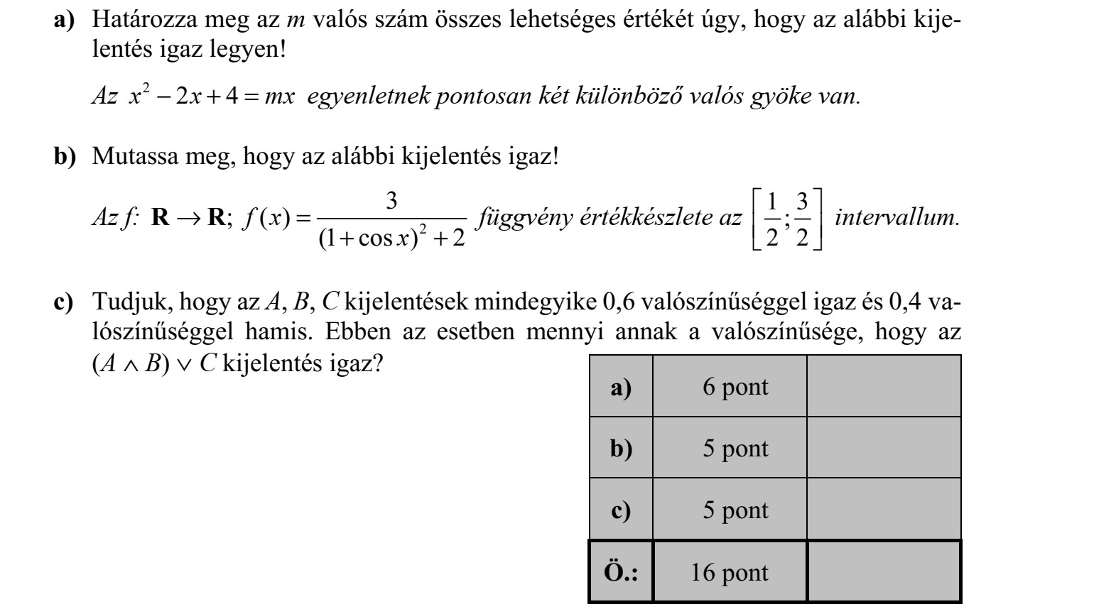 a) Határozza meg az m valós szám összes lehetséges értékét úgy, hogy az alábbi kije- lentés igaz legyen! Az 2 2 4x x mx + = egyenletnek pontosan két különböző valós gyöke van. b) Mutassa meg, hogy az alábbi kijelentés igaz! Az f: 2 3   ( ) (1 cos ) 2 f x x  = + + R R függvény értékkészlete az 1 3   2 2      intervallum. c) Tudjuk, hogy az A, B, C kijelentések mindegyike 0,6 valószínűséggel igaz és 0,4 va- lószínűséggel hamis. Ebben az esetben mennyi annak a valószínűsége, hogy az (A  B)  C kijelentés igaz?