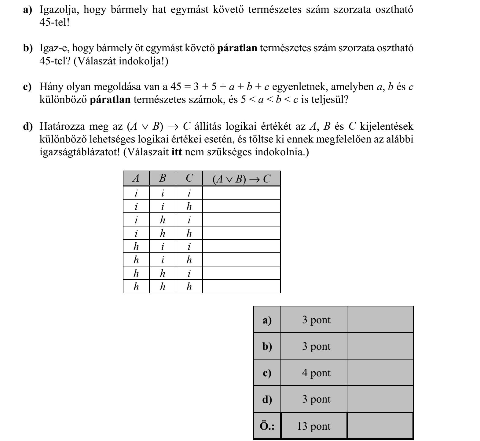 a) Igazolja, hogy bármely hat egymást követő természetes szám szorzata osztható 45-tel! b) Igaz-e, hogy bármely öt egymást követő páratlan természetes szám szorzata osztható 45-tel? (Válaszát indokolja!) c) Hány olyan megoldása van a 45 = 3 + 5 + a + b + c egyenletnek, amelyben a, b és c különböző páratlan természetes számok, és 5 < a < b < c is teljesül? d) Határozza meg az (A  B)  C állítás logikai értékét az A, B és C kijelentések különböző lehetséges logikai értékei esetén, és töltse ki ennek megfelelően az alábbi igazságtáblázatot! (Válaszait itt nem szükséges indokolnia.) A B C (A  B)  C i i i i i h i h i i h h h i i h i h h h i h h h