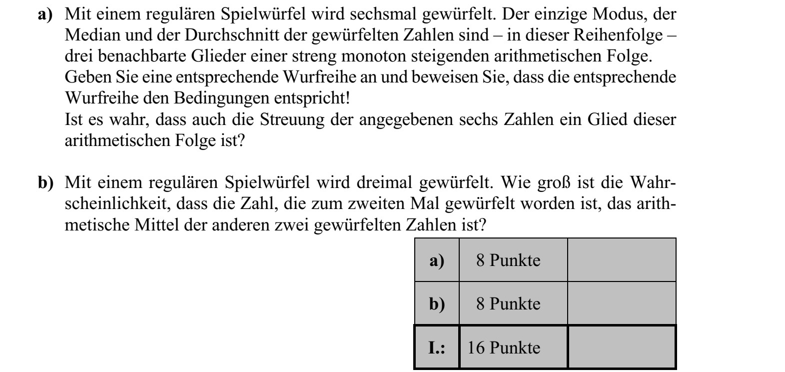 a) Egy szabályos dobókockával hatszor dobtunk. A dobott számok egyetlen módusza, a mediánja és az átlaga - ebben a sorrendben - egy szigorúan monoton növekvő számtani sorozat három szomszédos tagja. Adjon meg egy megfelelő dobássorozatot, és igazolja, hogy a megadott dobássorozat a feltételeknek megfelel! Igaz-e, hogy a megadott hat szám szórása is tagja ugyanennek a számtani sorozatnak? b) Egy szabályos dobókockával háromszor dobunk. Mennyi annak a valószínűsége, hogy a másodiknak dobott szám éppen a másik két dobott szám átlaga?