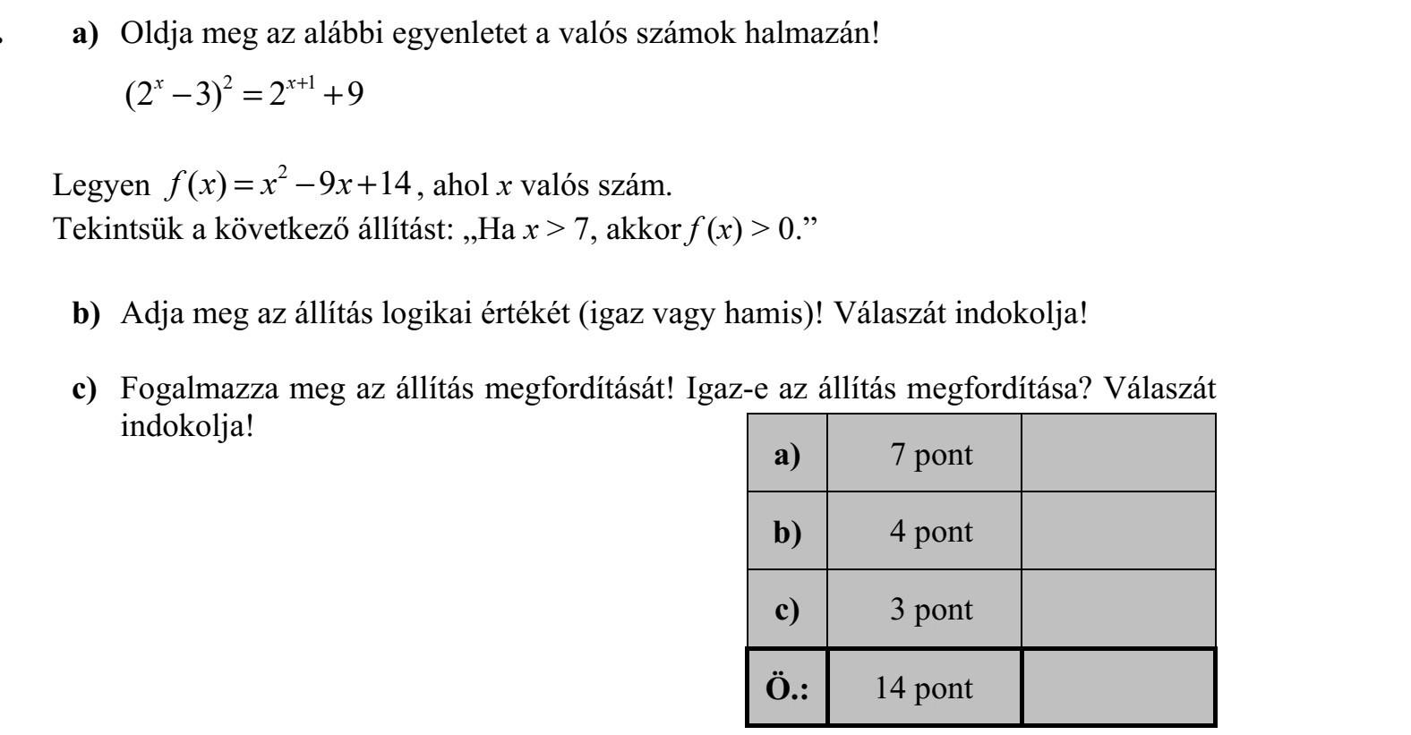 a) Oldja meg az alábbi egyenletet a valós számok halmazán! 2 1 (2 3) 2 9x x+  = + Legyen 2 ( ) 9 14f x x x=  + , ahol x valós szám. Tekintsük a következő állítást: Ha x > 7, akkor f (x) > 0. b) Adja meg az állítás logikai értékét (igaz vagy hamis)! Válaszát indokolja! c) Fogalmazza meg az állítás megfordítását! Igaz-e az állítás megfordítása? Válaszát indokolja!