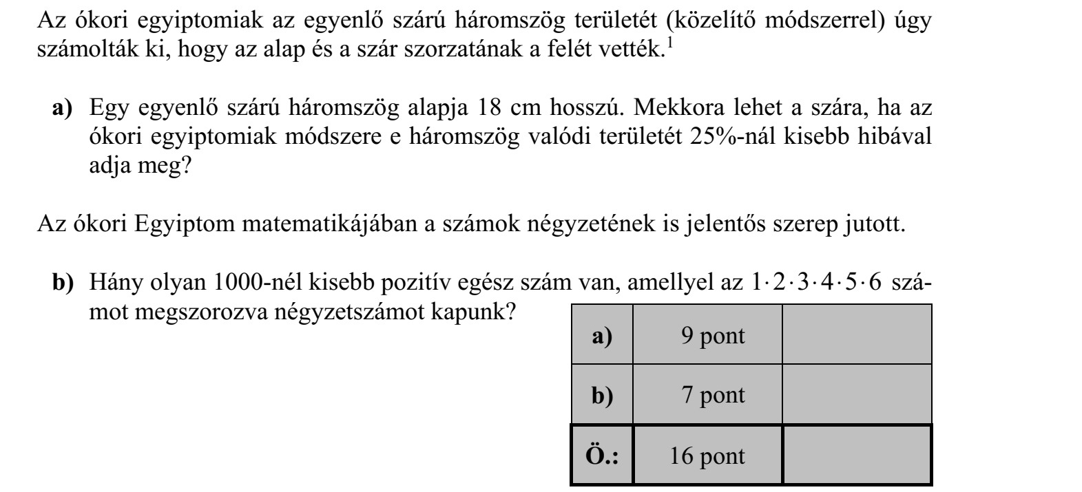 Az ókori egyiptomiak az egyenlő szárú háromszög területét (közelítő módszerrel) úgy számolták ki, hogy az alap és a szár szorzatának a felét vették.1 a) Egy egyenlő szárú háromszög alapja 18 cm hosszú. Mekkora lehet a szára, ha az ókori egyiptomiak módszere e háromszög valódi területét 25%-nál kisebb hibával adja meg? Az ókori Egyiptom matematikájában a számok négyzetének is jelentős szerep jutott. b) Hány olyan 1000-nél kisebb pozitív egész szám van, amellyel az 1 2 3 4 5 6 szá- mot megszorozva négyzetszámot kapunk?