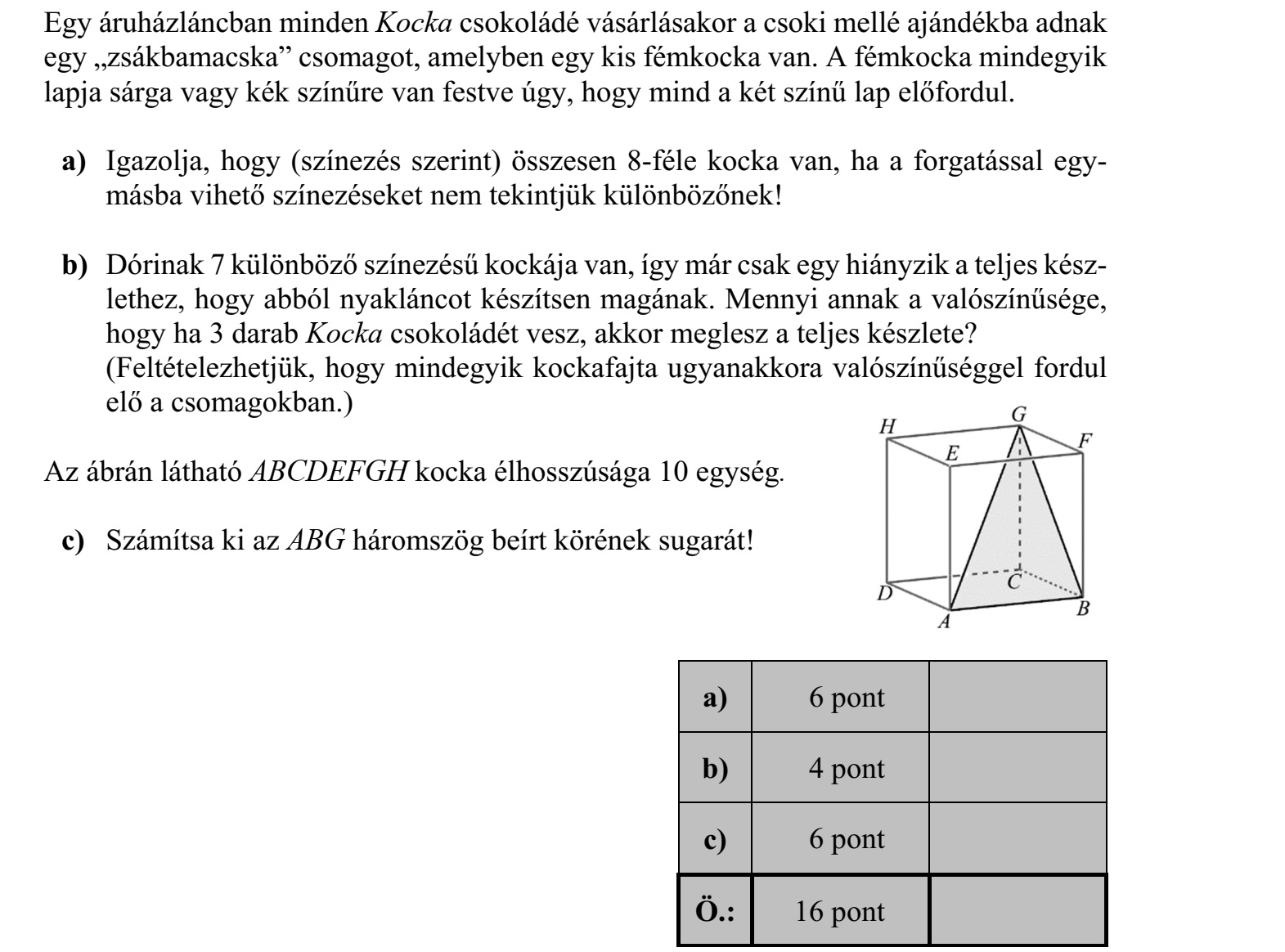 Egy áruházláncban minden Kocka csokoládé vásárlásakor a csoki mellé ajándékba adnak egy zsákbamacska csomagot, amelyben egy kis fémkocka van. A fémkocka mindegyik lapja sárga vagy kék színűre van festve úgy, hogy mind a két színű lap előfordul. a) Igazolja, hogy (színezés szerint) összesen 8-féle kocka van, ha a forgatással egy- másba vihető színezéseket nem tekintjük különbözőnek! b) Dórinak 7 különböző színezésű kockája van, így már csak egy hiányzik a teljes kész- lethez, hogy abból nyakláncot készítsen magának. Mennyi annak a valószínűsége, hogy ha 3 darab Kocka csokoládét vesz, akkor meglesz a teljes készlete? (Feltételezhetjük, hogy mindegyik kockafajta ugyanakkora valószínűséggel fordul elő a csomagokban.) Az ábrán látható ABCDEFGH kocka élhosszúsága 10 egység. c) Számítsa ki az ABG háromszög beírt körének sugarát!