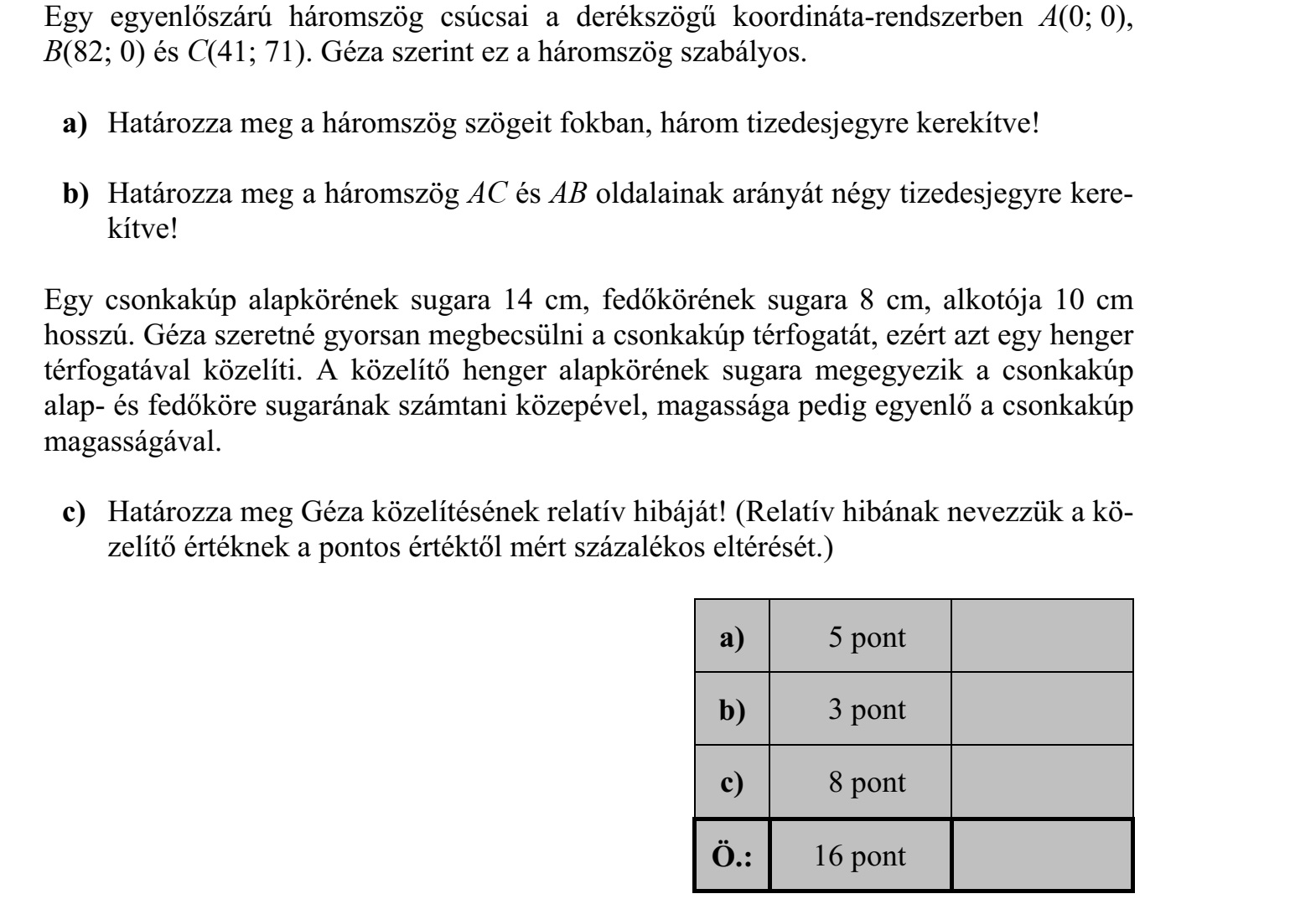 Egy egyenlőszárú háromszög csúcsai a derékszögű koordináta-rendszerben A(0 0), B(82 0) és C(41 71). Géza szerint ez a háromszög szabályos. a) Határozza meg a háromszög szögeit fokban, három tizedesjegyre kerekítve! b) Határozza meg a háromszög AC és AB oldalainak arányát négy tizedesjegyre kere- kítve! Egy csonkakúp alapkörének sugara 14 cm, fedőkörének sugara 8 cm, alkotója 10 cm hosszú. Géza szeretné gyorsan megbecsülni a csonkakúp térfogatát, ezért azt egy henger térfogatával közelíti. A közelítő henger alapkörének sugara megegyezik a csonkakúp alap- és fedőköre sugarának számtani közepével, magassága pedig egyenlő a csonkakúp magasságával. c) Határozza meg Géza közelítésének relatív hibáját! (Relatív hibának nevezzük a kö- zelítő értéknek a pontos értéktől mért százalékos eltérését.)