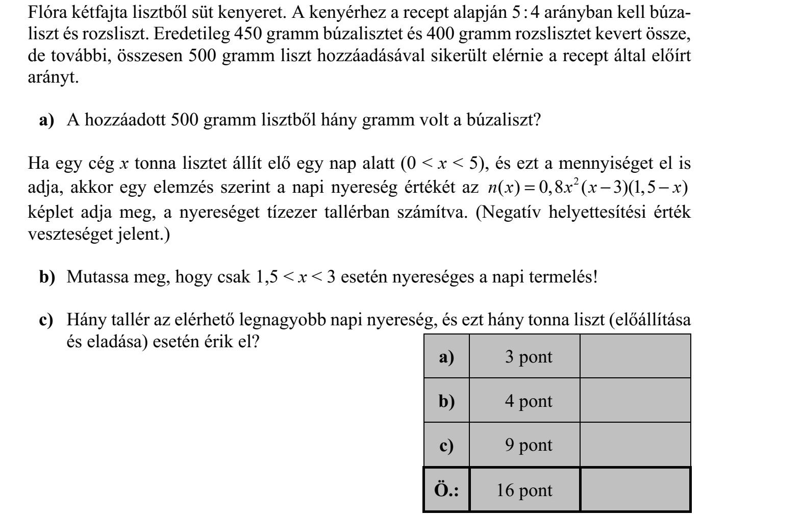Flóra kétfajta lisztből süt kenyeret. A kenyérhez a recept alapján 5 : 4 arányban kell búza- liszt és rozsliszt. Eredetileg 450 gramm búzalisztet és 400 gramm rozslisztet kevert össze, de további, összesen 500 gramm liszt hozzáadásával sikerült elérnie a recept által előírt arányt. a) A hozzáadott 500 gramm lisztből hány gramm volt a búzaliszt? Ha egy cég x tonna lisztet állít elő egy nap alatt (0 < x < 5), és ezt a mennyiséget el is adja, akkor egy elemzés szerint a napi nyereség értékét az 2 ( ) 0,8 ( 3)(1,5 )n x x x x=   képlet adja meg, a nyereséget tízezer tallérban számítva. (Negatív helyettesítési érték veszteséget jelent.) b) Mutassa meg, hogy csak 1,5 < x < 3 esetén nyereséges a napi termelés! c) Hány tallér az elérhető legnagyobb napi nyereség, és ezt hány tonna liszt (előállítása és eladása) esetén érik el?