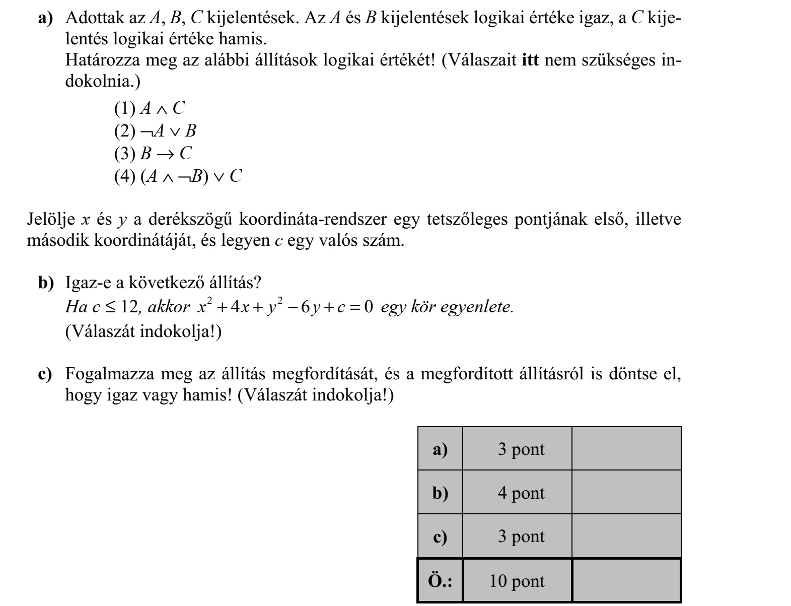 a) Adottak az A, B, C kijelentések. Az A és B kijelentések logikai értéke igaz, a C kije- lentés logikai értéke hamis. Határozza meg az alábbi állítások logikai értékét! (Válaszait itt nem szükséges in- dokolnia.) (1) A  C (2) ¬A  B (3) B  C (4) (A  ¬B)  C Jelölje x és y a derékszögű koordináta-rendszer egy tetszőleges pontjának első, illetve második koordinátáját, és legyen c egy valós szám. b) Igaz-e a következő állítás? Ha c  12, akkor 2 2 4 6 0x x y y c+ +  + = egy kör egyenlete. (Válaszát indokolja!) c) Fogalmazza meg az állítás megfordítását, és a megfordított állításról is döntse el, hogy igaz vagy hamis! (Válaszát indokolja!)