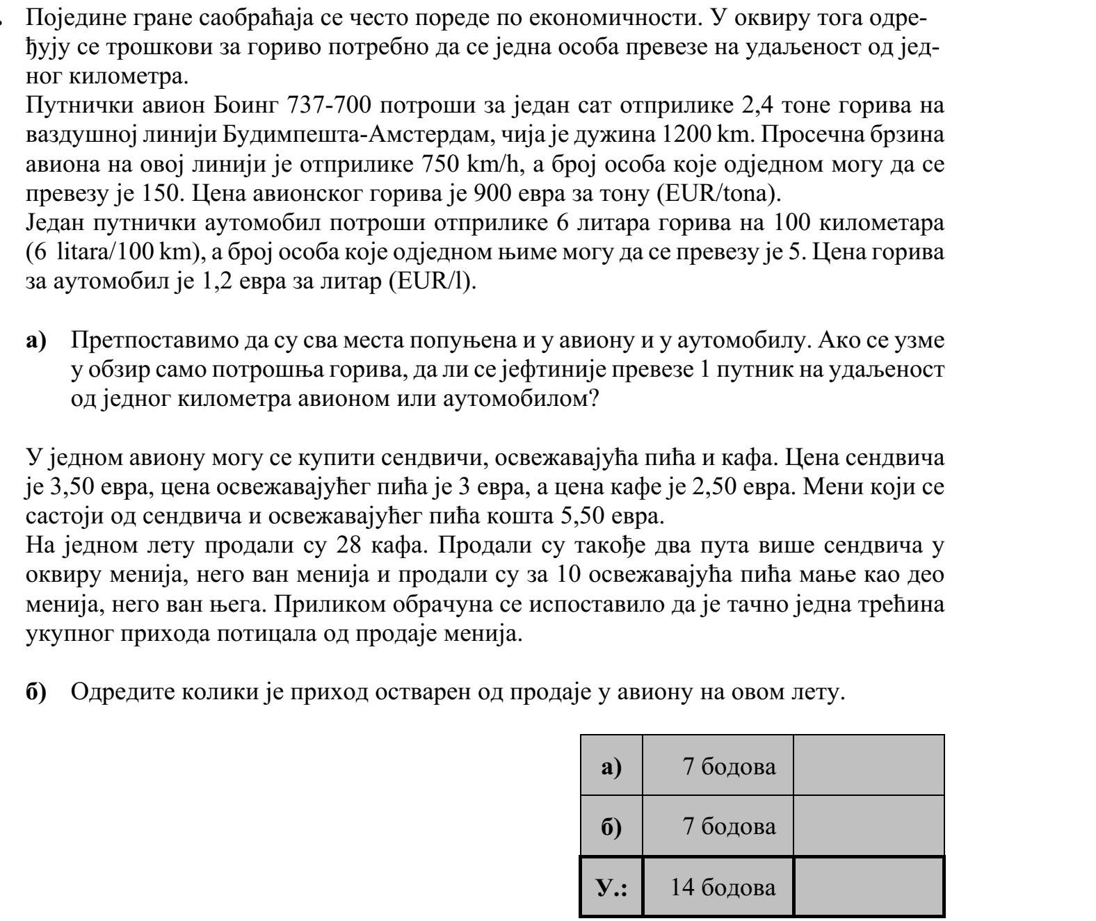 Különböző közlekedési ágazatok gazdaságosságát gyakran hasonlítják össze. Ennek ré- szeként meghatározzák 1 személy 1 kilométer távolságra történő elszállításának üzem- anyagköltségét. Egy Boeing 737-700 típusú utasszállító repülőgép átlagos üzemanyag-fogyasztása az 1200 km-es Budapest-Amszterdam repülési útvonalon kb. 2,4 tonna óránként. A gép át- lagsebessége az úton kb. 750 km/h, a szállítható személyek száma 150 fő. A repülőgép üzemanyagának egységára 900 euró/tonna. Egy személyautó üzemanyag-fogyasztása kb. 6 liter/100 km, a szállítható személyek száma 5 fő. A személyautó üzemanyagának egységára 1,2 euró/liter. a) Tegyük fel, hogy a repülőgépen és a személyautóban is minden férőhely foglalt. Csak az üzemanyagköltséget tekintve a vizsgált repülőjárat vagy a személyautó szál- lít el olcsóbban 1 személyt 1 kilométer távolságra? Az egyik repülőjárat fedélzetén szendvicset, üdítőt és kávét lehet kapni. A szendvics ára 3,50 euró, az üdítő ára 3 euró, a kávé ára 2,50 euró. A szendvicsből és üdítőből álló menü ára 5,50 euró. Kávéból 28 adagot adtak el. Kétszer annyi szendvicset adtak el menüben, mint menün kívül, és 10-zel kevesebb üdítőt adtak el menüben, mint menün kívül. Az elszámolásnál kiderült, hogy az összes bevételnek éppen az egyharmada származott menü eladásából. b) Határozza meg a fedélzeti eladásokból származó bevételt ezen a repülőjáraton!