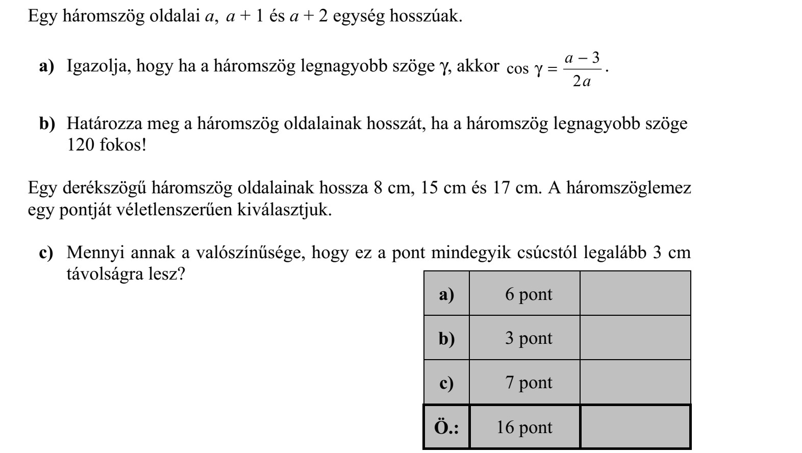 Egy háromszög oldalai a, a + 1 és a + 2 egység hosszúak. a) Igazolja, hogy ha a háromszög legnagyobb szöge , akkor a a 2 3 cos  = . b) Határozza meg a háromszög oldalainak hosszát, ha a háromszög legnagyobb szöge 120 fokos! Egy derékszögű háromszög oldalainak hossza 8 cm, 15 cm és 17 cm. A háromszöglemez egy pontját véletlenszerűen kiválasztjuk. c) Mennyi annak a valószínűsége, hogy ez a pont mindegyik csúcstól legalább 3 cm távolságra lesz?