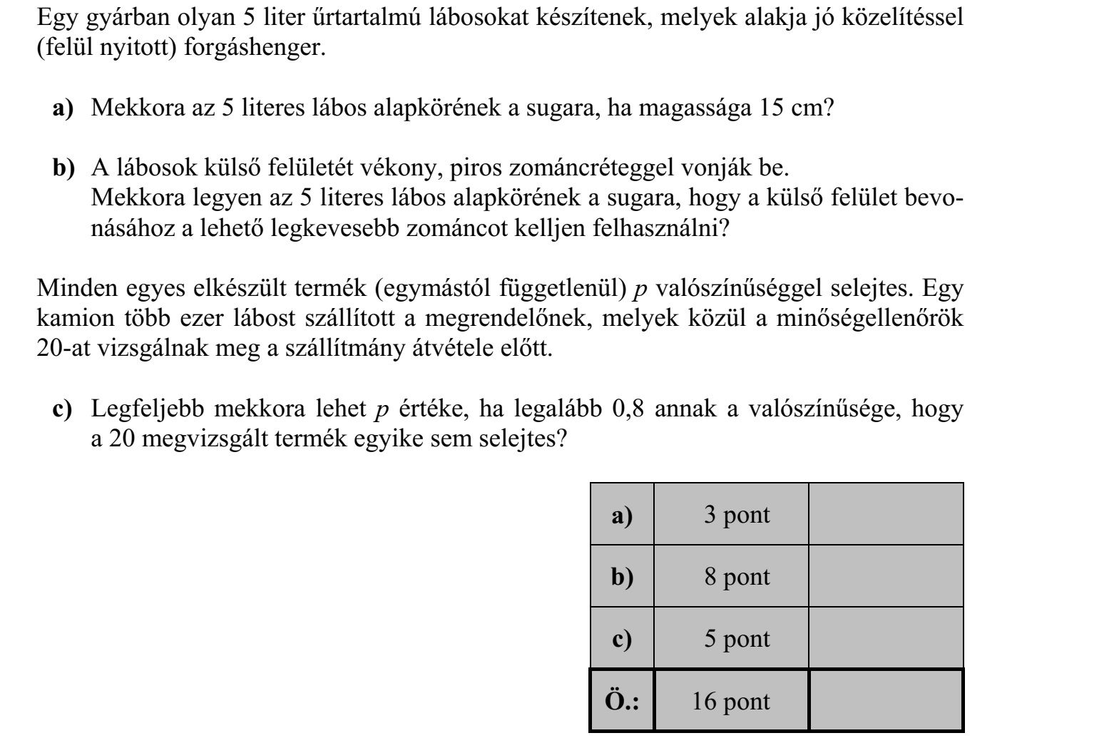 Egy gyárban olyan 5 liter űrtartalmú lábosokat készítenek, melyek alakja jó közelítéssel (felül nyitott) forgáshenger. a) Mekkora az 5 literes lábos alapkörének a sugara, ha magassága 15 cm? b) A lábosok külső felületét vékony, piros zománcréteggel vonják be. Mekkora legyen az 5 literes lábos alapkörének a sugara, hogy a külső felület bevo- násához a lehető legkevesebb zománcot kelljen felhasználni? Minden egyes elkészült termék (egymástól függetlenül) p valószínűséggel selejtes. Egy kamion több ezer lábost szállított a megrendelőnek, melyek közül a minőségellenőrök 20-at vizsgálnak meg a szállítmány átvétele előtt. c) Legfeljebb mekkora lehet p értéke, ha legalább 0,8 annak a valószínűsége, hogy a 20 megvizsgált termék egyike sem selejtes?