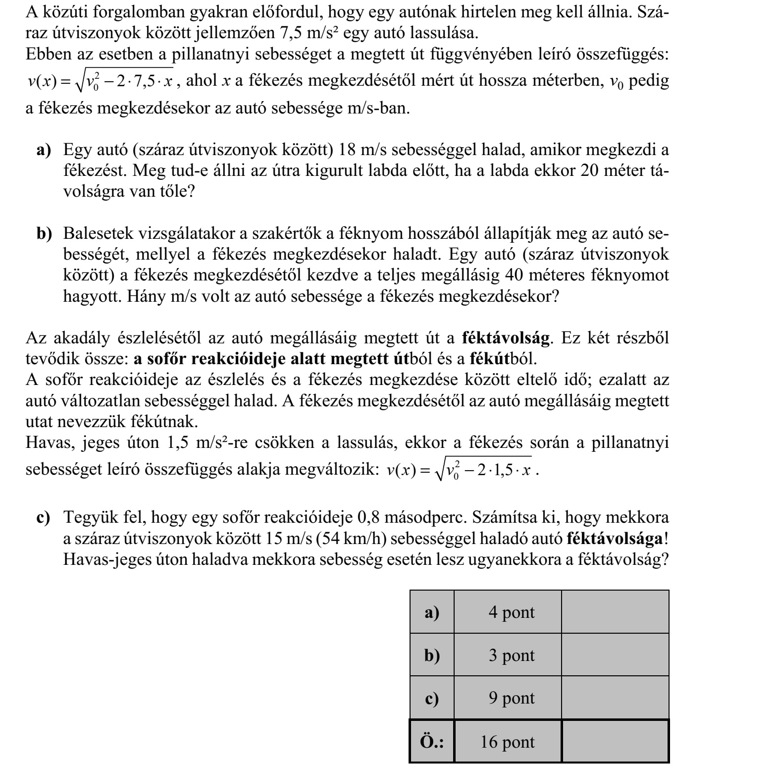 A közúti forgalomban gyakran előfordul, hogy egy autónak hirtelen meg kell állnia. Szá- raz útviszonyok között jellemzően 7,5 m/s² egy autó lassulása. Ebben az esetben a pillanatnyi sebességet a megtett út függvényében leíró összefüggés: 2 0( ) 2 7,5v x v x=    , ahol x a fékezés megkezdésétől mért út hossza méterben, v0 pedig a fékezés megkezdésekor az autó sebessége m/s-ban. a) Egy autó (száraz útviszonyok között) 18 m/s sebességgel halad, amikor megkezdi a fékezést. Meg tud-e állni az útra kigurult labda előtt, ha a labda ekkor 20 méter tá- volságra van tőle? b) Balesetek vizsgálatakor a szakértők a féknyom hosszából állapítják meg az autó se- bességét, mellyel a fékezés megkezdésekor haladt. Egy autó (száraz útviszonyok között) a fékezés megkezdésétől kezdve a teljes megállásig 40 méteres féknyomot hagyott. Hány m/s volt az autó sebessége a fékezés megkezdésekor? Az akadály észlelésétől az autó megállásáig megtett út a féktávolság. Ez két részből tevődik össze: a sofőr reakcióideje alatt megtett útból és a fékútból. A sofőr reakcióideje az észlelés és a fékezés megkezdése között eltelő idő  ezalatt az autó változatlan sebességgel halad. A fékezés megkezdésétől az autó megállásáig megtett utat nevezzük fékútnak. Havas, jeges úton 1,5 m/s²-re csökken a lassulás, ekkor a fékezés során a pillanatnyi sebességet leíró összefüggés alakja megváltozik: 2 0( ) 2 1,5v x v x=    . c) Tegyük fel, hogy egy sofőr reakcióideje 0,8 másodperc. Számítsa ki, hogy mekkora a száraz útviszonyok között 15 m/s (54 km/h) sebességgel haladó autó féktávolsága! Havas-jeges úton haladva mekkora sebesség esetén lesz ugyanekkora a féktávolság?