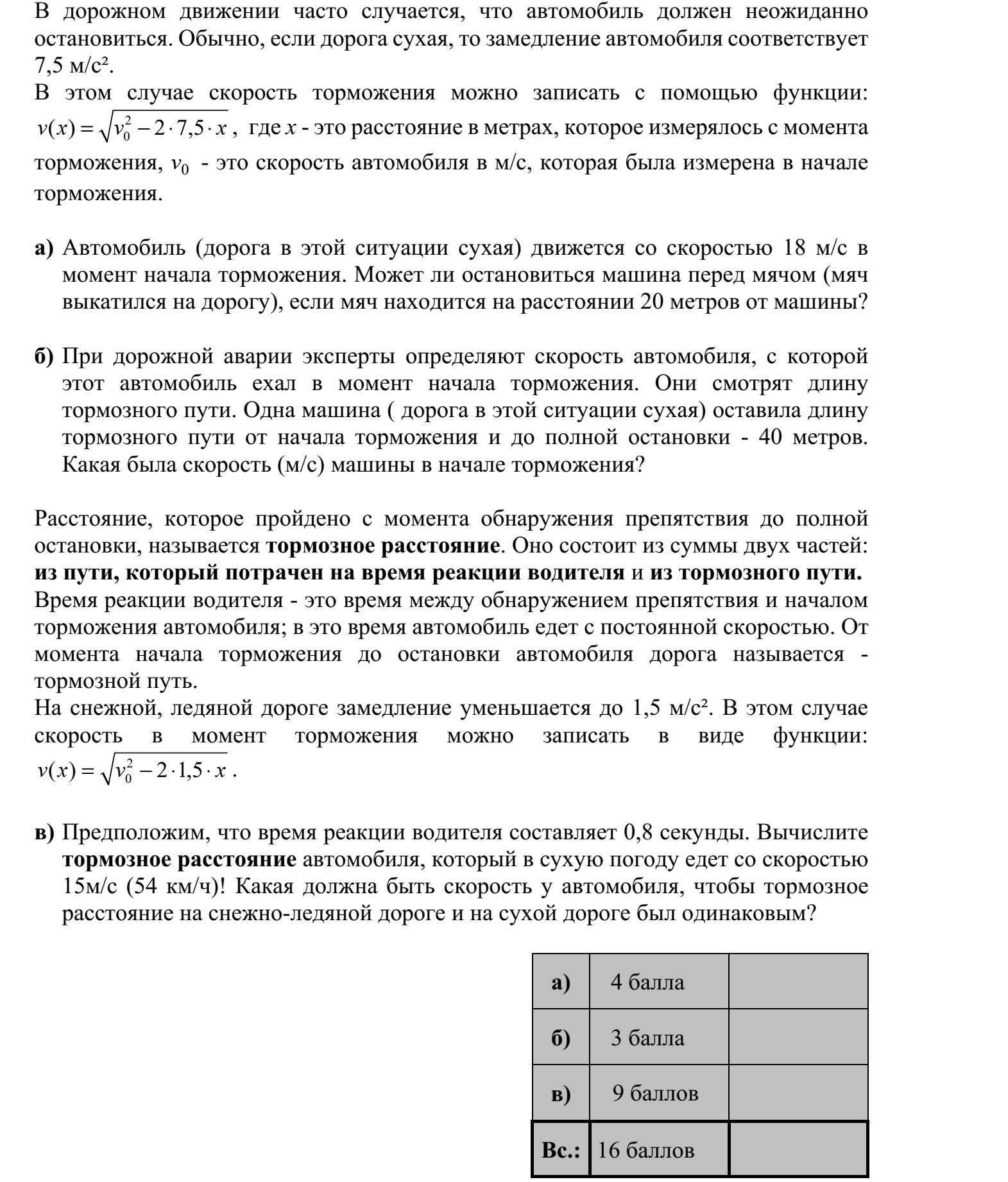 A közúti forgalomban gyakran előfordul, hogy egy autónak hirtelen meg kell állnia. Szá- raz útviszonyok között jellemzően 7,5 m/s² egy autó lassulása. Ebben az esetben a pillanatnyi sebességet a megtett út függvényében leíró összefüggés: 2 0( ) 2 7,5v x v x=    , ahol x a fékezés megkezdésétől mért út hossza méterben, v0 pedig a fékezés megkezdésekor az autó sebessége m/s-ban. a) Egy autó (száraz útviszonyok között) 18 m/s sebességgel halad, amikor megkezdi a fékezést. Meg tud-e állni az útra kigurult labda előtt, ha a labda ekkor 20 méter tá- volságra van tőle? b) Balesetek vizsgálatakor a szakértők a féknyom hosszából állapítják meg az autó se- bességét, mellyel a fékezés megkezdésekor haladt. Egy autó (száraz útviszonyok között) a fékezés megkezdésétől kezdve a teljes megállásig 40 méteres féknyomot hagyott. Hány m/s volt az autó sebessége a fékezés megkezdésekor? Az akadály észlelésétől az autó megállásáig megtett út a féktávolság. Ez két részből tevődik össze: a sofőr reakcióideje alatt megtett útból és a fékútból. A sofőr reakcióideje az észlelés és a fékezés megkezdése között eltelő idő  ezalatt az autó változatlan sebességgel halad. A fékezés megkezdésétől az autó megállásáig megtett utat nevezzük fékútnak. Havas, jeges úton 1,5 m/s²-re csökken a lassulás, ekkor a fékezés során a pillanatnyi sebességet leíró összefüggés alakja megváltozik: 2 0( ) 2 1,5v x v x=    . c) Tegyük fel, hogy egy sofőr reakcióideje 0,8 másodperc. Számítsa ki, hogy mekkora a száraz útviszonyok között 15 m/s (54 km/h) sebességgel haladó autó féktávolsága! Havas-jeges úton haladva mekkora sebesség esetén lesz ugyanekkora a féktávolság?