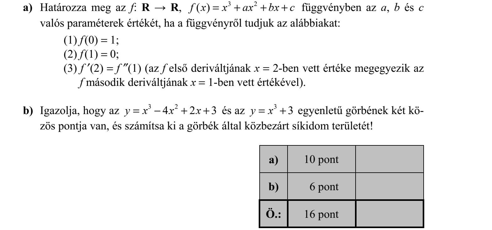 a) Határozza meg az f: R  R, 3 2 ( )f x x ax bx c= + + + függvényben az a, b és c valós paraméterek értékét, ha a függvényről tudjuk az alábbiakat: (1) f (0) = 1  (2) f (1) = 0  (3) f (2) = f (1) (az f első deriváltjának x = 2-ben vett értéke megegyezik az f második deriváltjának x = 1-ben vett értékével). b) Igazolja, hogy az 3 2 4 2 3y x x x=  + + és az 3 3y x= + egyenletű görbének két kö- zös pontja van, és számítsa ki a görbék által közbezárt síkidom területét!