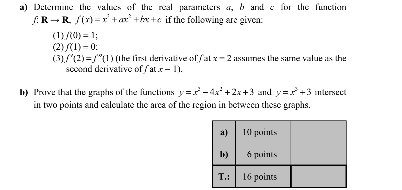 a) Határozza meg az f: R  R, 3 2 ( )f x x ax bx c= + + + függvényben az a, b és c valós paraméterek értékét, ha a függvényről tudjuk az alábbiakat: (1) f (0) = 1  (2) f (1) = 0  (3) f (2) = f (1) (az f első deriváltjának x = 2-ben vett értéke megegyezik az f második deriváltjának x = 1-ben vett értékével). b) Igazolja, hogy az 3 2 4 2 3y x x x=  + + és az 3 3y x= + egyenletű görbének két kö- zös pontja van, és számítsa ki a görbék által közbezárt síkidom területét!