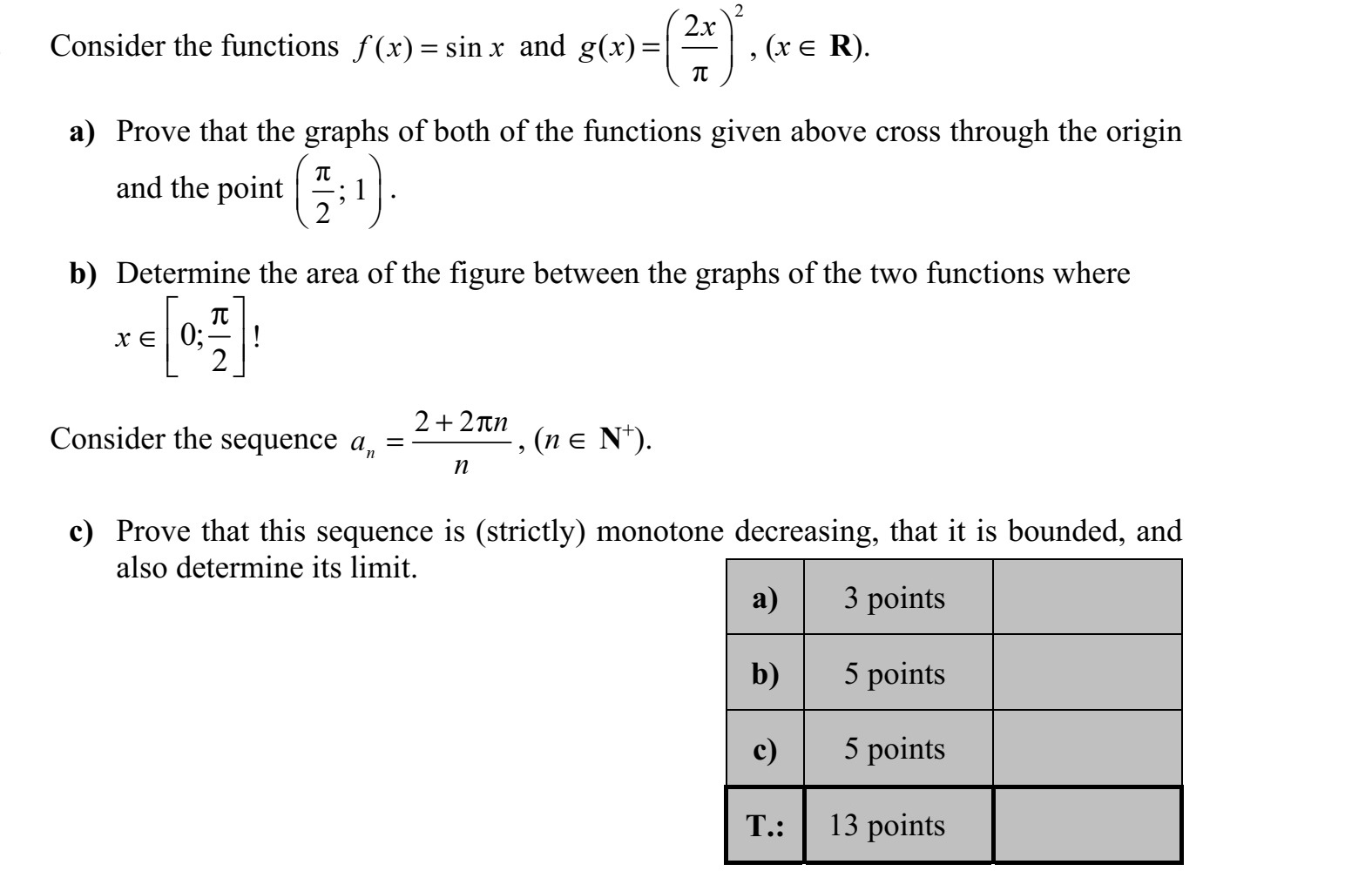 Adott az ( ) sinf x x= és a 2 2 ( )  x g x   =     függvény (x  R). a) Igazolja, hogy mindkét függvény grafikonja áthalad az origón és a    1 2       ponton! b) Határozza meg a két függvény grafikonja által közbezárt síkidom területét, ha x  0  2      ! Adott az 2 2 n n a n +  = sorozat (n  N+ ). c) Igazolja, hogy ez a sorozat szigorúan monoton csökkenő és korlátos, és adja meg a sorozat határértékét!