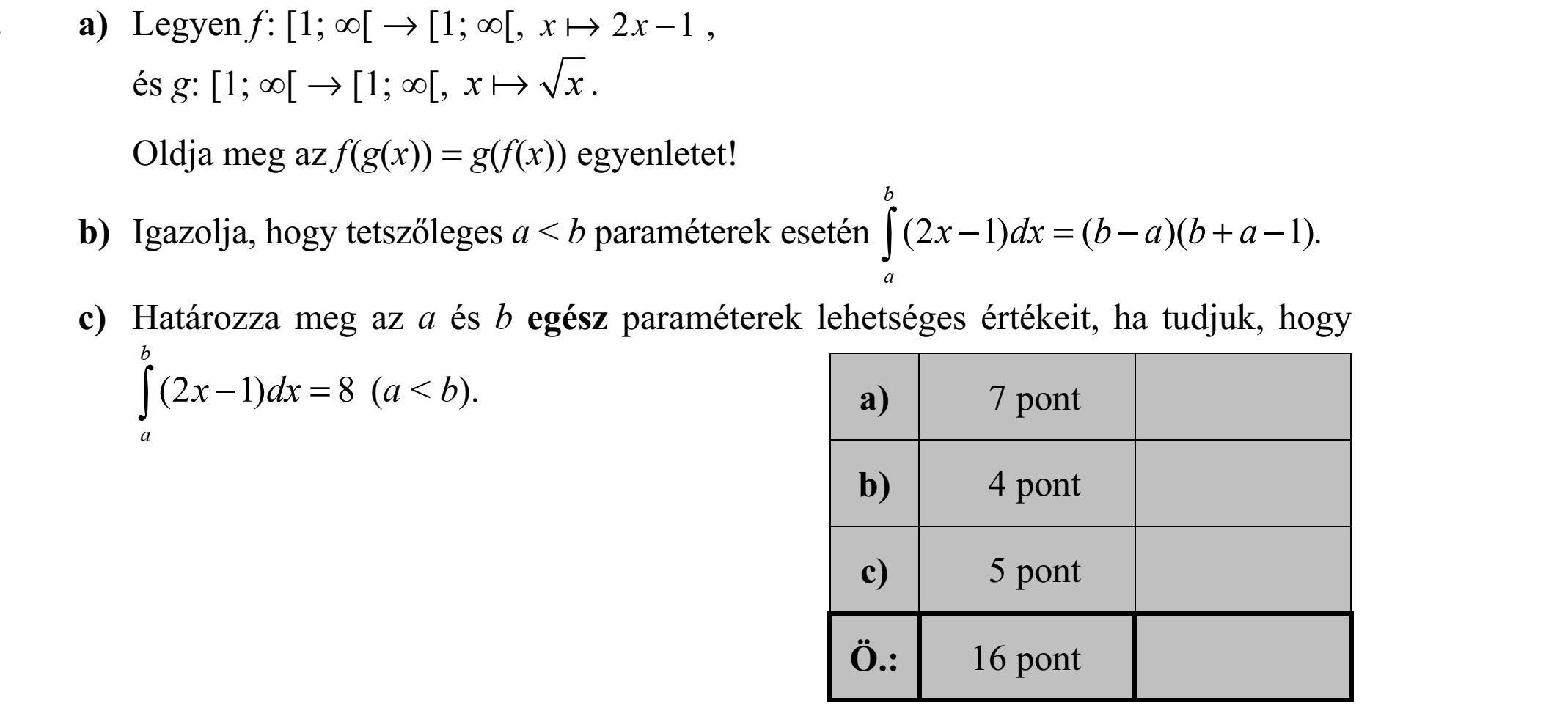 a) Legyen f : [1  [  [1  [, x  2 1 x  , és g: [1  [  [1  [, x  x . Oldja meg az f(g(x)) = g(f(x)) egyenletet! b) Igazolja, hogy tetszőleges a < b paraméterek esetén (2 1) ( )( 1). b a  x dx b a b a  =  +  c) Határozza meg az a és b egész paraméterek lehetséges értékeit, ha tudjuk, hogy  (2 1) 8  = b a x dx (a < b).