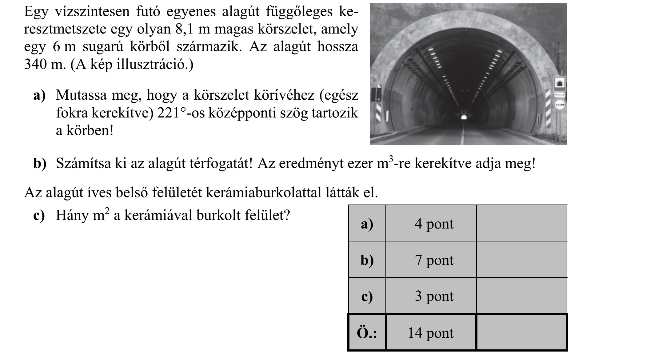 Egy vízszintesen futó egyenes alagút függőleges ke- resztmetszete egy olyan 8,1 m magas körszelet, amely egy 6 m sugarú körből származik. Az alagút hossza 340 m. (A kép illusztráció.) a) Mutassa meg, hogy a körszelet körívéhez (egész fokra kerekítve) 221°-os középponti szög tartozik a körben! b) Számítsa ki az alagút térfogatát! Az eredményt ezer m3 -re kerekítve adja meg! Az alagút íves belső felületét kerámiaburkolattal látták el. c) Hány m2 a kerámiával burkolt felület?