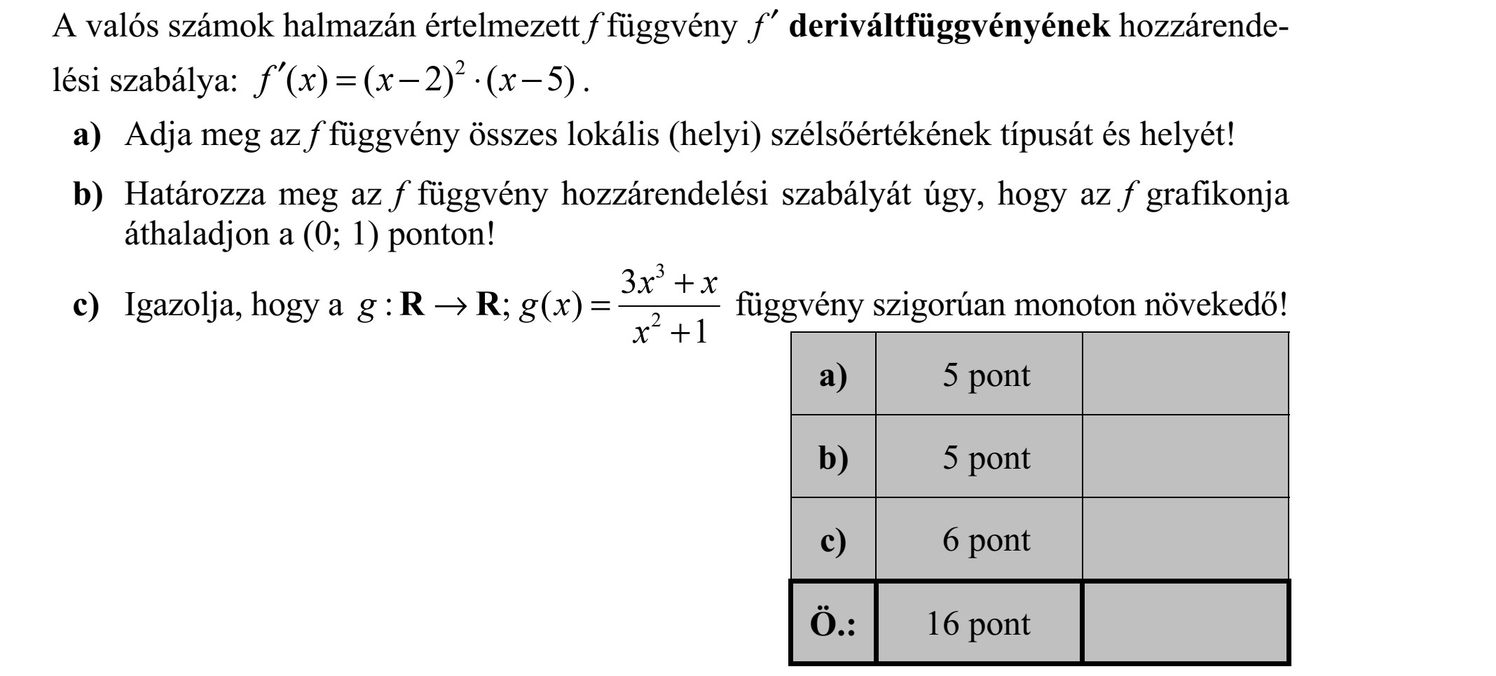 A valós számok halmazán értelmezett f függvény f  deriváltfüggvényének hozzárende- lési szabálya: 2 ( ) ( 2) ( 5)f x x x =    . a) Adja meg az f függvény összes lokális (helyi) szélsőértékének típusát és helyét! b) Határozza meg az f függvény hozzárendelési szabályát úgy, hogy az f grafikonja áthaladjon a (0  1) ponton! c) Igazolja, hogy a 3 2 3 :   ( ) 1 x x g g x x +  = + R R függvény szigorúan monoton növekedő!